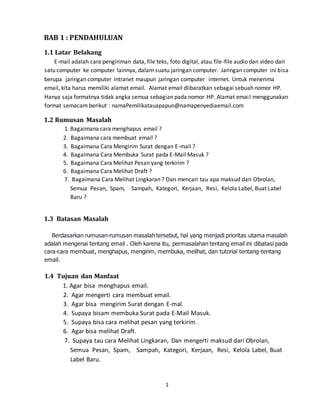 1
BAB 1 : PENDAHULUAN
1.1 Latar Belakang
E-mail adalah cara pengiriman data, file teks, foto digital, atau file-file audio dan video dari
satu computer ke computer lainnya, dalam suatu jaringan computer. Jaringan computer ini bisa
berupa jaringan computer intranet maupun jaringan computer internet. Untuk menerima
email, kita harus memiliki alamat email. Alamat email diibaratkan sebagai sebuah nomor HP.
Hanya saja formatnya tidak angka semua sebagian pada nomor HP. Alamat email menggunakan
format semacam berikut : namaPemilikatauapapun@namapenyediaemail.com
1.2 Rumusan Masalah
1. Bagaimana cara menghapus email ?
2. Bagaimana cara membuat email ?
3. Bagaimana Cara Mengirim Surat dengan E-mail ?
4. Bagaimana Cara Membuka Surat pada E-Mail Masuk ?
5. Bagaimana Cara Melihat Pesan yang terkirim ?
6. Bagaimana Cara Melihat Draft ?
7. Bagaimana Cara Melihat Lingkaran ? Dan mencari tau apa maksud dari Obrolan,
Semua Pesan, Spam, Sampah, Kategori, Kerjaan, Resi, Kelola Label, Buat Label
Baru ?
1.3 Batasan Masalah
Berdasarkan rumusan-rumusan masalah tersebut, hal yang menjadi prioritas utama masalah
adalah mengenai tentang email . Oleh karena itu, permasalahan tentang email ini dibatasi pada
cara-cara membuat, menghapus, mengirim, membuka, melihat, dan tutorial tentang-tentang
email.
1.4 Tujuan dan Manfaat
1. Agar bisa menghapus email.
2. Agar mengerti cara membuat email.
3. Agar bisa mengirim Surat dengan E-mal.
4. Supaya bisam membuka Surat pada E-Mail Masuk.
5. Supaya bisa cara melihat pesan yang terkirim .
6. Agar bisa melihat Draft.
7. Supaya tau cara Melihat Lingkaran, Dan mengerti maksud dari Obrolan,
Semua Pesan, Spam, Sampah, Kategori, Kerjaan, Resi, Kelola Label, Buat
Label Baru.
 