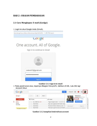 2
BAB 2 : URAIAN PEMBAHASAN
2.1 Cara Menghapus E-mail (Goolge)
1. Login ke akun Google Anda (Gmail).
Gambar 2.1.1 sign in to email
2. Pada pojok kanan atas, tepatnya dibagian foto profil, silahkan di klik. Lalu klik lagi
Account/Akun
Gambar 2.1.2 tampilan letak tulisan account
 