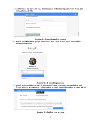 3
3. Saat terbuka, lalu cari kata-kata Delete account and data (Hapus akun dan data), jika
nemu, silahkan di klik
Gambar 2.1.3 tampilan delete account
4. Setelah anda klik delete google account and data, anda akan di suruh memasukkan
password email anda
Gambar 2.1.4 masukin password
5. Setelah anda masukkan password, anda akan di bawa ke sebuah halaman Delete your
Google account, kemudian cari tulisan delete account, tinggal klik delete account selesai.
Gambar 2.1.5 delete your account
 