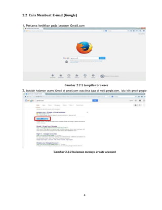 4
2.2 Cara Membuat E-mail (Google)
1. Pertama ketikkan pada browser Gmail.com
Gambar 2.2.1 tampilanbrowser
2. Bukalah halaman utama Gmail di gmail.com atau bisa juga di mail.google.com. lalu klik gmail-google
Gambar 2.2.2 halaman menuju create account
 
