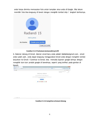 6
anda hanya diminta memasukan foto untuk tampilan akun anda di Google. Bila belum
memiliki foto bisa langsung di lewati dengan mengklik tombol skip / langkah berikutnya.
Gambar2.2.5 halamanmemasukinprofil
6. Selamat datang di Gmail. Alamat email baru anda adalah blablabla@gmail.com. email
anda sudah jadi.. anda dapat langsung menggunakan Gmail anda dengan mengklik tombol
lanjutkan ke Gmail / Continue to Gmail, bisa mencoba layanan google lainnya dengan
mengklik icon-icon produk google di bawahnya, seperti yang terlihat pada gambar di
bawah.
Gambar2.2.6 tampilanselamat datang
 