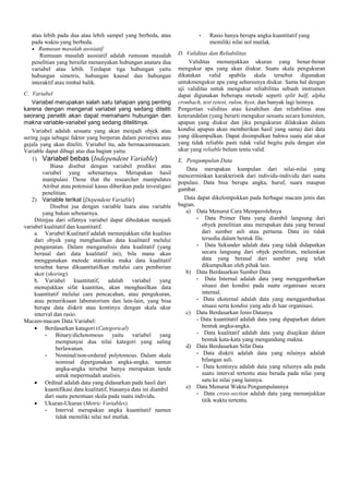 atau lebih pada dua atau lebih sampel yang berbeda, atau
pada waktu yang berbeda.
Rumusan masalah asosiatif
Rumusan masalah asosiatif adalah rumusan masalah
penelitian yang bersifat menanyakan hubungan anatara dua
variabel atau lebih. Terdapat tiga hubungan yaitu
hubungan simetris, hubungan kausal dan hubungan
interaktif atau timbal balik.
C. Variabel
Variabel merupakan salah satu tahapan yang penting
karena dengan mengenal variabel yang sedang diteliti
seorang peneliti akan dapat memahami hubungan dan
makna variable-variabel yang sedang ditelitinya.
Variabel adalah sesuatu yang akan menjadi objek atau
sering juga sebagai faktor yang berperan dalam peristiwa atau
gejala yang akan diteliti. Variabel itu, ada bermacammacam.
Variable dapat dibagi atas dua bagian yaitu:
1) Variabel bebas (Independent Variable)
Biasa disebut dengan variabel prediksi atau
variabel yang sebenarnaya. Merupakan hasil
manipulasi Those that the researcher manipulates
Atribut atau potensial kasus diberikan pada investigasi
penelitian.
2) Variable terikat (Dependent Variable)
Disebut jua dengan variable luara atau variable
yang bukan sebenarnya.
Ditinjau dari sifatnya variabel dapat dibedakan menjadi
variabel kualitatif dan kuantitatif.
a. Variabel Kualitatif adalah menunjukkan sifat kualitas
dari obyek yang menghasilkan data kualitatif melalui
pengamatan. Dalam menganalisis data kualitatif (yang
berasal dari data kualitatif ini), bila mana akan
menggunakan metode statistika maka data kualitatif
tersebut harus dikuantitatifkan melalui cara pemberian
skor (skoring).
b. Variabel kuantitatif, adalah variabel
yang
menujukkan sifat kuantitas, akan menghasilkan data
kuantitatif melalui cara pencacahan, atau pengukuran,
atau pemeriksaan laboratorium dan lain-lain, yang bisa
berupa data diskrit atau kontinyu dengan skala ukur
interval dan rasio.
Macam-macam Data Variabel:
Berdasarkan katagori (Categorical)
- Binary/dichotomous yaitu variabel yang
mempunyai dua nilai kategori yang saling
berlawanan.
- Nominal/non-ordered polytomous. Dalam skala
nominal dipergunakan angka-angka, namun
angka-angka tersebut hanya merupakan tanda
untuk mepermudah analisis.
Ordinal adalah data yang didasarkan pada hasil dari
kuantifikasi data kualitatif, biasanya data ini diambil
dari suatu penentuan skala pada suatu individu.
Ukuran-Ukuran (Metric Variables)
- Interval merupakan angka kuantitatif namun
tidak memiliki nilai nol mutlak.

-

Rasio hanya berupa angka kuantitatif yang
memiliki nilai nol mutlak.

D. Validitas dan Reliabilitas
Validitas menunjukkan ukuran yang benar-benar
mengukur apa yang akan diukur. Suatu skala pengukuran
dikatakan valid apabila skala tersebut digunakan
untukmengukur apa yang seharusnya diukur. Sama hal dengan
uji validitas untuk mengukur reliabilitas sebuah instrumen
dapat digunakan beberapa metode seperti split half, alpha
cronbach, test retest, rulon, hyot, dan banyak lagi lainnya.
Pengertian validitas atau kesahihan dan reliabilitas atau
keterandalan (yang berarti mengukur sesuatu secara konsisten,
apapun yang diukur dan jika pengukuran dilakukan dalam
kondisi apapun akan memberikan hasil yang sama) dari data
yang dikumpulkan. Dapat disimpulkan bahwa suatu alat ukur
yang tidak reliable pasti tidak valid begitu pula dengan alat
ukur yang reliable belum tentu valid.
E. Pengumpulan Data
Data merupakan kumpulan dari nilai-nilai yang
mencerminkan karakteristik dari individu-individu dari suatu
populasi. Data bisa berupa angka, huruf, suara maupun
gambar.
Data dapat dikelompokkan pada berbagai macam jenis dan
bagian.
a) Data Menurut Cara Memperolehnya
- Data Primer Data yang diambil langsung dari
obyek penelitian atau merupakan data yang berasal
dari sumber asli atau pertama. Data ini tidak
tersedia dalam bentuk file.
- Data Sekunder adalah data yang tidak didapatkan
secara langsung dari objek penelitian, melainkan
data yang berasal dari sumber yang telah
dikumpulkan oleh pihak lain.
b) Data Berdasarkan Sumber Data
- Data Internal adalah data yang menggambarkan
situasi dan kondisi pada suatu organisasi secara
internal.
- Data eksternal adalah data yang menggambarkan
situasi serta kondisi yang ada di luar organisasi.
c) Data Berdasarkan Jenis Datanya
- Data kuantitatif adalah data yang dipaparkan dalam
bentuk angka-angka.
- Data kualitatif adalah data yang disajikan dalam
bentuk kata-kata yang mengandung makna.
d) Data Berdasarkan Sifat Data
- Data diskrit adalah data yang nilainya adalah
bilangan asli.
- Data kontinyu adalah data yang nilainya ada pada
suatu interval tertentu atau berada pada nilai yang
satu ke nilai yang lainnya.
e) Data Menurut Waktu Pengumpulannya
- Data cross-section adalah data yang menunjukkan
titik waktu tertentu.

 