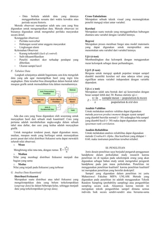 - Data berkala adalah data yang datanya
menggambarkan sesuatu dari waktu kewaktu atau
periode secara historis.
Metode observasi merupakan salah satu cara yang bisa
digunakan untuk mengumpulkan data. Metode observasi ini
biasanya digunakan untuk mengetahui perilaku masyarakat
secara detail.
Keunggulan observasi:
- Perilaku nonverbal
- Hubungan sosial antar anggota masyarakat
- Lingkungan alami
Kelemahan Observasi
- Kurang terkendali (lack of control)
- Sulit dikuantifikasikan
- Peneliti memberi skor terhadap pendapat yang
diberikan.
- Ukuran sampel kecil

Cross-Tabulations
Merupakan sebuah teknik visual yang memungkinkan
peneliti menguji relasi antar variabel.

F. Tabulasi Data
Langkah selanjutnya adalah bagaimana cara kita mengolah
data yang ada agar menampilkan hasil yang ingin kita
ungkapkan. Data tersebut bisa ditampilkan dalam bentuk tabel
maupun grafik untuk memudahkan kita dalam memahaminya.

Uji F (F-test)
Berguna untuk menguji apakah populasi tempat sampel
diambil memiliki korelasi nol atau adanya relasi yang
signifikan antara variabel independent dengan variable
dependent.

Korelasi
Merupakan suatu metode yang menggambarkan hubungan
diantara satu variabel dengan variabel lainnya.
Regresi
Merupakan proses membuat fungsi atau model matematis
yang dapat digunakan untuk memprediksi atau
menentukan satu variabel dari variabel lainnya.
Uji t (t-test)
Membandingkan dua kelompok dengan menggunakan
mean kelompok sebagai dasar perbandingan.

Uji z ( z test)
Merupakan salah satu bentuk dari uji kenormalan dengan
besar sampel lebih dari 30. Rumus statistic uji z :
Z=

Ada dua cara yang biasa digunakan oleh seseorang untuk
menyajikan hasil dari sebuah studi kuantitatif. Cara yang
pertama adalah membeberkan angka-angka dalam sebuah
tabel atau daftar, dan cara yang kedua adalah menyajikan
grafik.
Untuk mengukur tendensi pusat, dapat digunakan mean,
median, maupun mode yang berfungsi untuk menunjukkan
posisi pusat dari nilai distribusi frekuensi serta dapat mewakili
seluruh nilai observasi.
o Mean
Menghitung nilai rata-rata, dengan rumus

=

o Median
Nilai yang membagi distribusi frekuensi menjadi dua
bagian yang sama
o Modus
Nilai yang terjadi pada frekuensi yang terbesar
G. Analisa Data Kuantitatif
Distribusi Frekuensi
Merupakan suatu distribusi atau tabel frekuensi yang
mengelompokkan data yang belum terkelompokkan
(ungroup data) ke dalam beberapa kelas, sehingga menjadi
data yang terkelompokkan (group data).

=

Analisis Validitas
Untuk melakukan analisis validitas dapat digunakan
metode pearson product moment dengan syarat sampel
yang diambil bersifat normal (> 30) sedangkan bila sampel
yang diambil kecil (< 30) maka dapat digunakan metode
spearman rank correlation.
Analisis Reliabilitas
Untuk melakukan analisis reliabilitas dapat digunakan
metode Cronbach's Alpha. Jika koefisien yang didapat <
0.60, maka instrumen penelitian tersebut reliabel.
III. PENELITIAN
Jenis desain penelitian saya berjudul pengaruh penggunaan
handphone dalam perkuliahan study research karena
penelitian ini di tujukan pada sekelompok orang yang akan
digunakan sebagai bahan study untuk mengetahui pengaruh
handphone pada jam masa perkuliahan. Penelitian ini
menggunakan penelitian kualitatif karena penelitian kualitatif
ini merupakan penelitian yang bersifat deskriptif.
Sampel yang digunakan dalam penelitian ini yaitu
Mahasiswa/i Fakultas MIPA UNLAM. Metode yang
digunakan pada penelitian ini adalah menggunakan Teknik
Random Sampling (probability sampling) atau pengambilan
sampling secara acak. Alasannya karena metode ini
merupakan teknik pengambilan sampel dimana semua
individu baik secara sendiri-sendiri atau bersama-sama

 