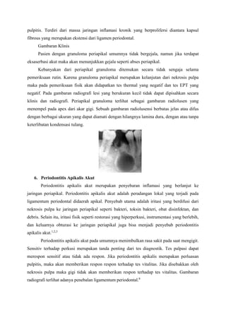 pulpitis. Terdiri dari massa jaringan inflamasi kronik yang berprolifersi diantara kapsul
fibrous yang merupakan ekstensi dari ligamen periodontal.
Gambaran Klinis
Pasien dengan granuloma periapikal umumnya tidak bergejala, namun jika terdapat
eksaserbasi akut maka akan menunjukkan gejala seperti abses periapikal.
Kebanyakan dari periapikal granuloma ditemukan secara tidak sengaja selama
pemeriksaan rutin. Karena granuloma periapikal merupakan kelanjutan dari nekrosis pulpa
maka pada pemeriksaan fisik akan didapatkan tes thermal yang negatif dan tes EPT yang
negatif. Pada gambaran radiografi lesi yang berukuran kecil tidak dapat dipisahkan secara
klinis dan radiografi. Periapikal granuloma terlihat sebagai gambaran radiolusen yang
menempel pada apex dari akar gigi. Sebuah gambaran radiolusensi berbatas jelas atau difus
dengan berbagai ukuran yang dapat diamati dengan hilangnya lamina dura, dengan atau tanpa
keterlibatan kondensasi tulang.
6. Periodontitis Apikalis Akut
Periodontitis apikalis akut merupakan penyebaran inflamasi yang berlanjut ke
jaringan periapikal. Periodontitis apikalis akut adalah peradangan lokal yang terjadi pada
ligamentum periodontal didaerah apikal. Penyebab utama adalah iritasi yang berdifusi dari
nekrosis pulpa ke jaringan periapikal seperti bakteri, toksin bakteri, obat disinfektan, dan
debris. Selain itu, iritasi fisik seperti restorasi yang hiperperkusi, instrumentasi yang berlebih,
dan keluarnya obturasi ke jaringan periapikal juga bisa menjadi penyebab periodontitis
apikalis akut.1,2,3
Periodontitis apikalis akut pada umumnya menimbulkan rasa sakit pada saat mengigit.
Sensitiv terhadap perkusi merupakan tanda penting dari tes diagnostik. Tes palpasi dapat
merespon sensitif atau tidak ada respon. Jika periodontitis apikalis merupakan perluasan
pulpitis, maka akan memberikan respon respon terhadap tes vitalitas. Jika disebakkan oleh
nekrosis pulpa maka gigi tidak akan memberikan respon terhadap tes vitalitas. Gambaran
radiografi terlihat adanya penebalan ligamentum periodontal.8
 