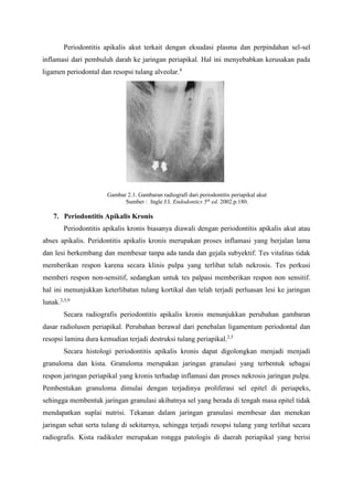 Periodontitis apikalis akut terkait dengan eksudasi plasma dan perpindahan sel-sel
inflamasi dari pembuluh darah ke jaringan periapikal. Hal ini menyebabkan kerusakan pada
ligamen periodontal dan resopsi tulang alveolar.4
Gambar 2.1. Gambaran radiografi dari periodontitis periapikal akut
Sumber : Ingle J.I. Endodontics 5th
ed. 2002.p.180.
7. Periodontitis Apikalis Kronis
Periodontitis apikalis kronis biasanya diawali dengan periodontitis apikalis akut atau
abses apikalis. Peridontitis apikalis kronis merupakan proses inflamasi yang berjalan lama
dan lesi berkembang dan membesar tanpa ada tanda dan gejala subyektif. Tes vitalitas tidak
memberikan respon karena secara klinis pulpa yang terlibat telah nekrosis. Tes perkusi
memberi respon non-sensitif, sedangkan untuk tes palpasi memberikan respon non sensitif.
hal ini menunjukkan keterlibatan tulang kortikal dan telah terjadi perluasan lesi ke jaringan
lunak.2,5,9
Secara radiografis periodontitis apikalis kronis menunjukkan perubahan gambaran
dasar radiolusen periapikal. Perubahan berawal dari penebalan ligamentum periodontal dan
resopsi lamina dura kemudian terjadi destruksi tulang periapikal.2,5
Secara histologi periodontitis apikalis kronis dapat digolongkan menjadi menjadi
granuloma dan kista. Granuloma merupakan jaringan granulasi yang terbentuk sebagai
respon jaringan periapikal yang kronis terhadap inflamasi dan proses nekrosis jaringan pulpa.
Pembentukan granuloma dimulai dengan terjadinya proliferasi sel epitel di periapeks,
sehingga membentuk jaringan granulasi akibatnya sel yang berada di tengah masa epitel tidak
mendapatkan suplai nutrisi. Tekanan dalam jaringan granulasi membesar dan menekan
jaringan sehat serta tulang di sekitarnya, sehingga terjadi resopsi tulang yang terlihat secara
radiografis. Kista radikuler merupakan rongga patologis di daerah periapikal yang berisi
 