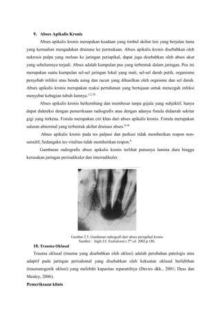 9. Abses Apikalis Kronis
Abses apikalis kronis merupakan keadaan yang timbul akibat lesi yang berjalan lama
yang kemudian mengadakan drainase ke permukaan. Abses apikalis kronis disebabkan oleh
nekrosis pulpa yang meluas ke jaringan periapikal, dapat juga disebabkan oleh abses akut
yang sebelumnya terjadi. Abses adalah kumpulan pus yang terbentuk dalam jaringan. Pus ini
merupakan suatu kumpulan sel-sel jaringan lokal yang mati, sel-sel darah putih, organisme
penyebab infeksi atau benda asing dan racun yang dihasilkan oleh orgnisme dan sel darah.
Abses apikalis kronis merupakan reaksi pertahanan yang bertujuan untuk mencegah infeksi
menyebar kebagian tubuh lainnya.1,2,10
Abses apikalis kronis berkembang dan membesar tanpa gejala yang subjektif, hanya
dapat dideteksi dengan pemeriksaan radiografis atau dengan adanya fistula didaerah sekitar
gigi yang terkena. Fistula merupakan ciri khas dari abses apikalis kronis. Fistula merupakan
saluran abnormal yang terbentuk akibat drainasi abses.4,10
Abses apikalis kronis pada tes palpasi dan perkusi tidak memberikan respon non-
sensitif, Sedangakn tes vitalitas tidak memberikan respon.8
Gambaran radiografis abses apikalis kronis terlihat putusnya lamina dura hingga
kerusakan jaringan periradikuler dan interradikuler.
Gambar 2.5. Gambaran radiografi dari abses periapikal kronis
Sumber : Ingle J.I. Endodontics 5th
ed. 2002.p.186.
10. Trauma Oklusal
Trauma oklusal (trauma yang disebabkan oleh oklusi) adalah perubahan patologis atau
adaptif pada jaringan periodontal yang disebabkan oleh kekuatan oklusal berlebihan
(traumatogenik oklusi) yang melebihi kapasitas reparatifnya (Davies dkk., 2001; Deas dan
Mealey, 2006).
Pemeriksaan klinis
 