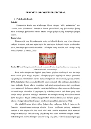 PENYAKIT JARINGAN PERIODONTAL
1. Periodontitis Kronis
Definisi
Periodontitis kronis atau sebelumnya dikenal dengan “adult periodontitis” atau
“chronic adult periodontitis” merupakan bentuk periodontitis yang prevalensinya paling
besar. Umumnya, periodontitis kronis dikenal sebagai penyakit yang mempunyai progres
lambat.
Tanda klinis
Karakteristik yang ditemukan pada pasien periodontitis kronis yang belum ditangani
meliputi akumulasi plak pada supragingiva dan subgingiva, inflamasi gingiva, pembentukan
poket, kehilangan periodontal attachment, kehilangan tulang alveolar, dan kadang-kadang
muncul supurasi. (Carranza, 2002)
Gambar 2.2 Tanda klinis periodontitis kronis pada pasien usia 45 tahun dengan kesehatan oral yang kurang dan
tidak ada perawatan gigi sebelumnya.
Pada pasien dengan oral hygiene yang buruk, gingiva membengkak dan warnanya
antara `merah pucat hingga magenta. Hilangnya gingiva stippling dan adanya perubahan
topografi pada permukaannya seperti menjadi tumpul dan rata (cratered papila) (Carranza,
2002). Pada kebanyakan pasien, karakteristik umum seringkali tidak terdeteksi, dan inflamasi
hanya terdeteksi dengan adanya pendarahan pada gingiva sebagai respon dari pemeriksaan
poket periodontal. Kedalaman poket bervariasi, dan kehilangan tulang secara vertikal maupun
horizontal dapat ditemukan. Kegoyangan gigi terkadang muncul pada kasus yang lanjut
dengan adanya perluasan hilangnya attachment dan hilangnya tulang. Periodontitis kronis
dapat didiagnosis dengan terdeteksinya perubahan inflamasi kronis pada marginal gingiva,
adanya poket periodontal dan hilangnya attachment secara klinis. (Carranza, 2002)
Jika ada LOA secara klinis, dalam furkasi, akan melampaui Kelas I (tahap awal).
Destruksi tahap advanced umumnya ditandai dengan kedalaman probing periodontal
melebihi 6 mm dengan LOA lebih besar dari 4 mm. Namun, kedalaman poket bervariasi
mengikuti banyaknya struktur tulang yang hilang baik secara horizontal ataupun vertikal.
Pada radiografik tampak hilangnya struktur tulang yang jelas. Mobilitas (kegoyangan) gigi
 