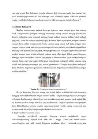 bisa saja terjadi. Dan hubungan eksudat inflamasi dari cairan crevicular dan supurasi dari
poket biasanya juga ditemukan. Pada beberapa kasus, contohnya seperti akibat dari inflamasi
tingkat rendah, ketebalan jaringan lunak mungkin tidak tampak saat terjadi inflamasi 23
.
Gambaran Radiografi
Didalam rongga mulut terdapat beberapa jaringan, yaitu jaringan keras dan jaringan
lunak. Yang termasuk jaringan keras gigi diantaranya tulang alveolar dan gigi (enamel dan
dentin). Sedangkan yang termasuk jaringan lunak meliputi mukosa (labial, bukal, palatal,
ginggival), lidah dan jaringan penyangga gigi. Kelainan dapat terjadi pada jaringan keras dan
jaringan lunak dalam rongga mulut. Suatu kelainan yang terjadi baik pada jaringan keras
maupun jaringan lunak pada rongga mulut dapat diketahui melalui pemeriksaan obyektif dan
ditunjang oleh pemeriksaan radiografi. Dengan pemeriksaan radiografi operator bisa melihat
kondisi jaringan yang terletak dibawah mukosa yang tidak dapat dilihat secara langsung.
Sehingga dapat memastikan kelainan yang terjadi di daerah tersebut. Salah satu kelainan pada
jaringan lunak gigi yang dapat dilihat pada pemeriksaan radiografi adalah kelainan yang
terjadi pada jaringan penyangga gigi, seperti periodontitis. Dengan pemeriksaan radiografi
dapat diketahui bagaimana gambaran periodontitis dan bagaimana membedakannya dengan
kelainan yang lain.15
Gambar 2.1. Periodontitis kronis secara Radiografi. 15
Derajat keparahan destruksi tulang yang terjadi akibat periodontitis kronis umumnya
dianggap memiliki keterkaitan dengan lamanya waktu. Dengan meningkatnya usia, hilangnya
perlekatan dan hilangnya tulang (bone loss) semakin umum dan semakin parah terjadi. Hal
ini disebabkan oleh adanya destruksi yang terakumulasi. Tingkat keparahan suatu penyakit
dapat diklasifikasikan sebagai keadaan yang ringan (slight / mild), sedang (moderate), atau
berat (severe); begitu juga dengan tingkat keparah periodontitis.
1. Slight / mild periodontitis kronis
Destruksi periodontal umumnya dianggap sebagai periodontitis ringan
ketika absorpsi tulang alveolar tidak lebih dari 1 hingga 2 mm dari daerah cemento
enamel junction atau telah terjadi hilangnya perlekatan klinis / terbentuk pocket yang
 