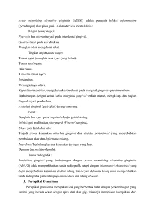 Acute necrotizing ulcerative gingivitis (ANUG) adalah penyakit infeksi inflammatory
(peradangan) akut pada gusi. Kalarakteristik secara klinis :
Ringan (early stage):
Necrosis dan ulserasi terjadi pada interdental gingival.
Gusi berdarah pada saat ditekan.
Mungkin tidak mengalami sakit.
Tingkat lanjut (acute stage):
Terasa nyeri (mungkin rasa nyeri yang hebat).
Terasa rasa logam.
Bau busuk.
Tiba-tiba terasa nyeri.
Perdarahan.
Meningkatnya saliva.
Keputihan-keputihan, mengelupas keabu-abuan pada marginal gingival - psedomembran.
Berhubungan dengan kedua labial marginal gingival terlihat merah, mengkilap, dan bagian
lingual terjadi perdarahan.
Attached gingival (gusi cekat) jarang terserang.
Berat :
Bengkak dan nyeri pada bagaian kelenjar getah bening.
Infeksi gusi melibatkan pharyngeal (Vincent’s angina).
Ulcer pada lidah dan bibir.
Terjadi proses kerusakan attacheh gingival dan struktur periodontal yang menyebabkan
pembukaan akar dan deformities tulang.
Interdental berlubang kerana kerusakan jaringan yang luas.
Demam dan malaise (lemah).
Tanda radiografik :
Perubahan gingival yang berhubungan dengan Acute necrotizing ulcerative gingivitis
(ANUG) tidak memperlihatkan tanda radiografik tetapi dengan inlammatori eksaserbasi yang
dapat menyebabkan kerusakan struktur tulang. Jika terjadi defomitis tulang akan memperlihatkan
tanda radiografik yaitu hilangnya lamina dura dan tulang alveolar.
5. Periapikal Granuloma
Periapikal granuloma merupakan lesi yang berbentuk bulat dengan perkembangan yang
lambat yang berada dekat dengan apex dari akar gigi, biasanya merupakan komplikasi dari
 