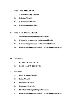 I. BAB I PENDAHULUAN
A. A. latar Belakang Masalah
B. B. Fokus Masalah
C. C. Perumusan Masalah
D. D. Kegunaaan Penelitian
II. BAB II KAJIAN TEORITIK
A. Model-model Pengembangan Mahasiswa
B. 1. Model pengembangan Mahasiswa di Dunia
C. 2. Model Pengembangan Mahasiswa di Indonesia
D. Konsep Model Pengintegrasian TIK dalam Pembelajaran
III. Judul Bab:
A. BAB 1 PENDAHULUAN
B. BAB II KAJIAN TEORITIK
IV. Sub Bab:
A. Latar Belakang Masalah
B. Fokus Masalah
C. Perumusan Masalah
D. Kegunaaan Penelitian
E. Model-model Pengembangan Mahasiswa
F. Konsep Model Pengintegrasian TIK dalam Pembelajaran
 