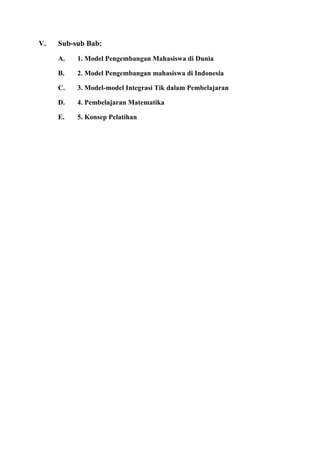 V. Sub-sub Bab:
A. 1. Model Pengembangan Mahasiswa di Dunia
B. 2. Model Pengembangan mahasiswa di Indonesia
C. 3. Model-model Integrasi Tik dalam Pembelajaran
D. 4. Pembelajaran Matematika
E. 5. Konsep Pelatihan
 