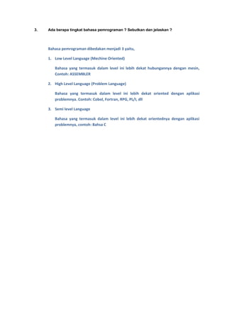 3.   Ada berapa tingkat bahasa pemrograman ? Sebutkan dan jelaskan ?



     Bahasa pemrograman dibedakan menjadi 3 yaitu,

     1. Low Level Language (Mechine Oriented)

        Bahasa yang termasuk dalam level ini lebih dekat hubungannya dengan mesin,
        Contoh: ASSEMBLER

     2. High Level Language (Problem Language)

        Bahasa yang termasuk dalam level ini lebih dekat oriented dengan aplikasi
        problemnya. Contoh: Cobol, Fortran, RPG, PL/I, dll

     3. Semi level Language

        Bahasa yang termasuk dalam level ini lebih dekat orientednya dengan aplikasi
        problemnya, contoh: Bahsa C
 