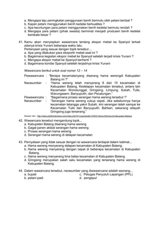 a.   Mengapa laju peningkatan penggunaan benih bermutu oleh petani lambat ?
   b.   Kapan petani menggunakan benih kedelai berkualitas ?
   c.   Apa keuntungan para petani menggunakan benih kedelai bermutu rendah ?
   d.   Mengapa para petani (pihak swasta) berminat menjadi produsen benih kedelai
        berskala besar ?

41. Kamu akan menyiapkan wawancara tentang ekspor mebel ke Spanyol terkait
    adanya krisis Yunani beberapa waktu lalu.
    Pertanyaan yang sesuai dengan topik tersebut ...
    a. Apa yang dilakukan para eksportir mebel saat ini ?
    b. Bagaimana kegiatan ekspor mebel ke Spanyol setelah terjadi krisis Yunani ?
    c. Mengapa ekspor mebel ke Spanyol berhenti ?
    d. Bagaimana kondisi Spanyol setelah terjadinya krisis Yunani

   Wawancara berikut untuk soal nomor 12 – 14
   Pewawancara : “Berapa kecamatanyang diserang hama werengdi Kabupaten
                  Batang ini ?”
   Narasumber : “Hama wereng telah menyerang 8 dari 15 kecamatan di
                  Kabupaten Batang. Kedelapan kecamatan tersebut, antara lain
                  Kecamatan Wonotunggal, Gringsing, Limpung, Subah, Tulis,
                  Warungasem, Banyuputih, dan Pecalungan.”
   Pewawancara : “Bagaimana proses serangan hama wereng tersebut ?”
   Narasumber : “Serangan hama wereng cukup cepat. Jika sebelumnya hanya
                  kecamatan tetangga yakni Subah, kini serangan telah sampai ke
                  Kecamatan Tulis dan Banyuputih. Bahkan, sekarang wilayah
                  Gringsing juga terserang.”
   Disadur dari : http://www.politikindonesia.com/index.php?k=nusantara&i=23443-Hama-Wereng-di-Kabupaten-Batang

42. Wawancara tersebut mengandung topik...
    a. Kabupaten Batang diserang hama wereng
    b. Gagal panen akibat serangan hama wereng
    c. Proses serangan hama wereng
    d. Serangan hama wereng di delapan kecamatan

43. Pernyataan yang tidak sesuai dengan isi wawancara terdapat dalam kalimat...
    a. Hama wereng menyerang delapan kecamatan di Kabupaten Batang.
    b. Hama wereng menyerang dengan cepat di beberapa kecamatan di Kabupaten
       Batang.
    c. Hama wereng menyerang lima belas kecamatan di Kabupaten Batang.
    d. Gringsing merupakan salah satu kecamatan yang terserang hama wereng di
       Kabupaten Batang.

44. Dalam wawancara tersebut, narasumber yang diwawancarai adalah seorang...
    a. bupati                          c. Petugas Penyuluh Lapangan (PPL)
    b. petani padi                     d. pengepul
 