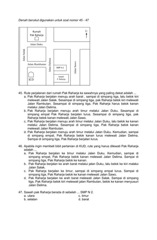 Denah berukut digunakan untuk soal nomor 45 - 47


           Rumah
         Pak Raharja




nuju arah timur




                           SMP N 2
S                             12
                              Sawah
                            P. Raharja




45. Rute perjalanan dari rumah Pak Raharja ke sawahnya yang paling dekat adalah ...
    a. Pak Raharja berjalan menuju arah barat , sampai di simpang tiga, lalu belok kiri
       melewati Jalan Salak. Sesampai di simpang tiga, pak Raharja belok kiri melewati
       Jalan Rambutan. Sesampai di simpang tiga, Pak Raharja harus belok kanan
       melalui Jalan Delima.
    b. Pak Raharja berjalan menuju arah timur melalui Jalan Duku. Sesampai di
       simpang empat Pak Raharja berjalan lurus. Sesampai di simpang tiga, pak
       Raharja belok kanan melewati Jalan Sawo.
    c. Pak Raharja berjalan menuju arah timur melalui Jalan Duku, lalu belok ke kanan
       melalui Jalan Delima. Sesampai di simpang tiga, Pak Raharja belok kanan
       melewati Jalan Rambutan.
    d. Pak Raharja berjalan menuju arah timur melalui Jalan Duku. Kemudian, sampai
       di simpang empat, Pak Raharja belok kanan lurus melewati Jalan Delima.
       Sampai di simpang tiga, Pak Raharja berjalan lurus.

46. Apabila ingin membeli bibit pertanian di KUD, rute yang harus dilewati Pak Raharja
    adalah ...
    a. Pak Raharja berjalan ke timur melalui Jalan Duku. Kemudian, sampai di
       simpang empat, Pak Raharja belok kanan melewati Jalan Delima. Sampai di
       simpang tiga, Pak Raharja belok ke kanan.
    b. Pak Raharja berjalan ke arah barat melalui jalan Duku, lalu belok ke kiri malalui
       Jalan Salak.
    c. Pak Raharja berjalan ke timur, sampai di simpang empat lurus. Sampai di
       simpang tiga, Pak Raharja belok ke kanan melewati Jalan Sawo.
    d. Pak Raharja berjalan ke arah barat melewati Jalan Salak. Sampai di simpang
       tiga, Pak Raharja belok kiri melewati jalan Rambutan, belok ke kanan menyusuri
       Jalan Delima.

47. Sawah pak Raharja berada di sebelah ... SMP N 2.
    a. utara                              c. timur
    b. selatan                            d. barat
 