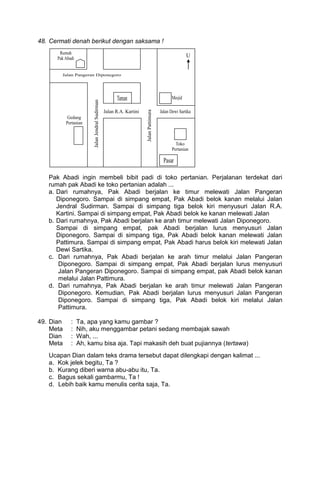 48. Cermati denah berikut dengan saksama !




   Pak Abadi ingin membeli bibit padi di toko pertanian. Perjalanan terdekat dari
   rumah pak Abadi ke toko pertanian adalah ...
   a. Dari rumahnya, Pak Abadi berjalan ke timur melewati Jalan Pangeran
      Diponegoro. Sampai di simpang empat, Pak Abadi belok kanan melalui Jalan
      Jendral Sudirman. Sampai di simpang tiga belok kiri menyusuri Jalan R.A.
      Kartini. Sampai di simpang empat, Pak Abadi belok ke kanan melewati Jalan
   b. Dari rumahnya, Pak Abadi berjalan ke arah timur melewati Jalan Diponegoro.
      Sampai di simpang empat, pak Abadi berjalan lurus menyusuri Jalan
      Diponegoro. Sampai di simpang tiga, Pak Abadi belok kanan melewati Jalan
      Pattimura. Sampai di simpang empat, Pak Abadi harus belok kiri melewati Jalan
      Dewi Sartika.
   c. Dari rumahnya, Pak Abadi berjalan ke arah timur melalui Jalan Pangeran
       Diponegoro. Sampai di simpang empat, Pak Abadi berjalan lurus menyusuri
       Jalan Pangeran Diponegoro. Sampai di simpang empat, pak Abadi belok kanan
       melalui Jalan Pattimura.
   d. Dari rumahnya, Pak Abadi berjalan ke arah timur melewati Jalan Pangeran
       Diponegoro. Kemudian, Pak Abadi berjalan lurus menyusuri Jalan Pangeran
       Diponegoro. Sampai di simpang tiga, Pak Abadi belok kiri melalui Jalan
       Pattimura.

49. Dian   :   Ta, apa yang kamu gambar ?
    Meta   :   Nih, aku menggambar petani sedang membajak sawah
    Dian   :   Wah, ...
    Meta   :   Ah, kamu bisa aja. Tapi makasih deh buat pujiannya (tertawa)
   Ucapan Dian dalam teks drama tersebut dapat dilengkapi dengan kalimat ...
   a. Kok jelek begitu, Ta ?
   b. Kurang diberi warna abu-abu itu, Ta.
   c. Bagus sekali gambarmu, Ta !
   d. Lebih baik kamu menulis cerita saja, Ta.
 