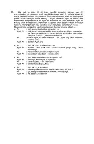 50.        Jika naik ke kelas IX, Ari ingin memiliki komputer. Namun, saat Ari
      mengutarakan keinginannya untuk memiliki komputer, ayah Ari berkata bahwa Ari
      harus menunda dahulu keinginannya. Padi yang ditananm ayah Ari selalu gagal
      panen akibat serangan hama wereng. Dengan demikian, ayah ari belum bisa
      membelikan komputer untuk Ari. Ayah Ari menyuruh Ari untuk bersabar. Ayah Ari
      berjanji untuk membelikan Ari komputer, jika panen tahun depan berhasil. Meskipun
      kecewa, Ari mengerti dan mau bersabar untuk menunggu panen tahun depan.
      Naskah drama yang paling tepat sesuai dengan ilustrasi tersebut adalah ...
      a. Ari         : Yah aku minta dibelikan komputer, ya.
         Ayah Ari : Nak, sudah beberapa kali ini ayah gagal panen. Kamu yang sabar
                       ya. Semoga panen tahun depan berhasil. Ayah akan membelikan
                       komputer untukmu. (membelai rambut Ari)
         Ari         : Baiklah Ayah, Ari akan bersabar. Tapi, Ayah janji akan membeli-
                       kannya, kan ?
         Ayah Ari : Baiklah, Ayah janji
      b. Ari        : Yah, aku mau dibelikan komputer
         Ayah Ari   : Apakah kamu tidak tahu ? Ayah kan tidak punya uang. Tahun
                      depan saja.
         Ari        : Pokoknya harus dibelikan ! (menangis)
         Ayah Ari   : Sekali tidak tetap tidak ! (membentak)
      c. Ari        :   Yah, sekarang belikan aku komputer, ya ?
         Ayah Ari   :   Besok ya, kalau Ayah punya uang.
         Ari        :   Sekarang saja, Yah. (merengek)
         Ayah Ari   :   Baiklah kalau begitu, Nak.
      d. Ari        :   Yah, aku ingin komputer
         Ayah Ari   :   Memangnya kamu sudah memerlukan komputer, Nak ?
         Ari        :   Iya, sebagian besar teman-temanku sudah punya.
         Ayah Ari   :   Ya, besok Ayah belikan
 