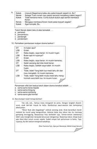 9.    Kakek : (masuk) Bagaimana kalau aku pakai kopyah seperti ini, Bu?
      Nenek : Astaga! Tuan rumah mau pesiar kemana menjelang malam begini?
      Kakek : Tidak kemana-mana. Cuma duduk-duduk saja sambil membaca
              Koran.
      Nenek : Mengapa membaca Koran mesti pakai kopyah segala?
      Kakek : Agar komplet, Bu.


     Tokoh Nenek dalam teks di atas berwatak ….
     a. pemarah
     b. pencemburu
     c. pendengki
     d. pendendam

10. Perhatikan pembacaan kutipan drama berikut !

      OT     :    Ini bulan apa?
      LSB    :    Entah.
      OT     :    Kalau begitu, saya benar. Ini musim hujan.
      LSB    :    Bulan apa ini rupanya?
      OT     :    Entah.
      LSB    :    Kalau begitu, saya benar. Ini musim kemarau.
      OT     :    Salah seorang dari kita mesti benar.
      LSB    :    Kalau begitu, baiklah saya kalah. Ini musim
                  hujan.
      OT      : :Tidak, tidak! Yang lebih tua mesti tahu diri dan
     Keterangan
     OT : Orang mau mengalah. Ini musim kemarau
                  Tua
     LSB : Lelaki Separuh Baya
      LSB : Tidak, tidak! Yang lebih muda mesti tahu meng-
                  hormati yang lebih tua. Ini musim hujan.


     Persamaan sifat dari kedua tokoh dalam drama tersebut adalah ….
     a. sama-sama keras kepala
     b. sama-sama bingung
     c. sama-sama sombong
     d. sama-sama gila hormat

11. Baca kutipan novel remaja berikut!

              Tok…tok…tok… Semua mata mengarah ke pintu. Dengan langkah diseret-
      seret, anak laki-laki masuk ke kelas. Rambutnya awut-awutan dan kemejanya
      dikeluarkan.
              “Wess! Bule abis begadang!” celetuk seorang anak. Anak berambut merah
      melotot ke murid yang mengusilinya. Veteran kelas dua tahun lalu itu memang
      gampang tersinggung. Bawaannya mau berkelahi saja. Teman-teman sekelasnya
      lebih suka menghindar daripada berurusan dengannya. Bukannya takut, tetapi buat
      apa ribut-ribut untuk urusan sepele. Sudah empat kali pertemuan ia bolos. Tapi,
      rupanya, Bu Rini belum mengenal wataknya.

                                  (Dian Yasmina Fajri, Apa pun Namanya, Melati tetap Harum)
 
