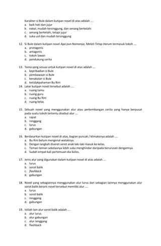 Karakter si Bule dalam kutipan novel di atas adalah ….
    a. baik hati dan jujur
    b. nakal, mudah tersinggung, dan senang berkelahi
    c. senang berkelahi, tetapi jujur
    d. suka usil dan mudah tersinggung

12. Si Bule dalam kutipan novel Apa pun Namanya, Melati Tetap Harum termasuk tokoh ….
    a. protagonis
    b. antagonis
    c. tokoh lawan
    d. pendukung cerita

13. Tema yang sesuai untuk kutipan novel di atas adalah ….
    a. kepribadian si Bule
    b. pembawaan si Bule
    c. kenakalan si Bule
    d. ketidakpahaman Bu Rini
14. Latar kutipan novel tersebut adalah ….
    a. ruang tamu
    b. ruang guru
    c. ruang Bu Rini
    d. ruang kelas

15. Sebuah novel yang menggunakan alur atau perkembangan cerita yang hanya berpusat
    pada suatu tokoh tertentu disebut alur ….
    a. rapat
    b. renggang
    c. lurus
    d. gabungan

16. Berdasarkan kutipan novel di atas, bagian puncak / klimaksnya adalah ….
    a. Bu Rini belum mengenal wataknya.
    b. Dengan langkah diseret-seret anak laki-laki masuk ke kelas.
    c. Teman-teman sekelasnya lebih suka menghindar daripada berurusan dengannya.
    d. Sudah empat kali pertemuan dia bolos.

17. Jenis alur yang digunakan dalam kutipan novel di atas adalah ….
    a. lurus
    b. sorot balik
    c. flashback
    d. gabungan

18. Novel yang sebagiannya menggunakan alur lurus dan sebagian lainnya menggunakan alur
    sorot balik berarti novel tersebut memiliki alur ….
    a. lurus
    b. sorot balik
    c. renggang
    d. gabungan

19. Istilah lain alur sorot balik adalah ….
    a. alur lurus
    b. alur gabungan
    c. alur renggang
    d. flashback
 