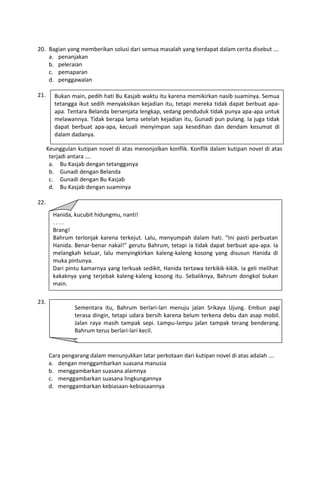 20. Bagian yang memberikan solusi dari semua masalah yang terdapat dalam cerita disebut ….
    a. penanjakan
    b. peleraian
    c. pemaparan
    d. penggawalan

21.      Bukan main, pedih hati Bu Kasjab waktu itu karena memikirkan nasib suaminya. Semua
         tetangga ikut sedih menyaksikan kejadian itu, tetapi mereka tidak dapat berbuat apa-
         apa. Tentara Belanda bersenjata lengkap, sedang penduduk tidak punya apa-apa untuk
         melawannya. Tidak berapa lama setelah kejadian itu, Gunadi pun pulang. Ia juga tidak
         dapat berbuat apa-apa, kecuali menyimpan saja kesedihan dan dendam kesumat di
         dalam dadanya.

      Keunggulan kutipan novel di atas menonjolkan konflik. Konflik dalam kutipan novel di atas
       terjadi antara ….
       a. Bu Kasjab dengan tetangganya
       b. Gunadi dengan Belanda
       c. Gunadi dengan Bu Kasjab
       d. Bu Kasjab dengan suaminya

22.
        Hanida, kucubit hidungmu, nanti!
        ....
        Brang!
        Bahrum terlonjak karena terkejut. Lalu, menyumpah dalam hati. “Ini pasti perbuatan
      Masalah yang akan ditonjolkangerutu Bahrum, tetapi ia tidak dapat pada kutipan novel di
        Hanida. Benar-benar nakal!” penulis melalui watak tokoh Hanida berbuat apa-apa. Ia
        melangkah keluar, lalu menyingkirkan kaleng-kaleng kosong yang disusun Hanida di
      atas adalah ….
      a.muka pintunya. kedekatan persaudaraan
          keakraban dan
      b.Dari pintu kamarnya yang terkuak sedikit, Hanida tertawa terkikik-kikik. Ia geli melihat
          permusuhan dalam keluarga
        kakaknya yang terjebak kaleng-kaleng kosong itu. Sebaliknya, Bahrum dongkol bukan
      c. perasaan penakut, nakal, lucu dan pandai
      d.main. periang, penakut, cerdik dan pemarah
          sifat

23.
                Sementara itu, Bahrum berlari-lari menuju jalan Srikaya Ujung. Embun pagi
                terasa dingin, tetapi udara bersih karena belum terkena debu dan asap mobil.
                Jalan raya masih tampak sepi. Lampu-lampu jalan tampak terang benderang.
                Bahrum terus berlari-lari kecil.


      Cara pengarang dalam menunjukkan latar perkotaan dari kutipan novel di atas adalah ….
      a. dengan menggambarkan suasana manusia
      b. menggambarkan suasana alamnya
      c. menggambarkan suasana lingkungannya
      d. menggambarkan kebiasaan-kebiasaannya
 