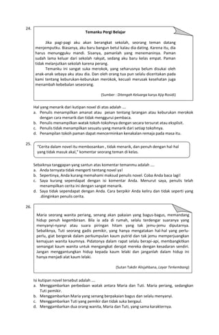 24.
                                  Temanku Pergi Belajar

            Jika pagi-pagi aku akan berangkat sekolah, seorang teman datang
      menjemputku. Biasanya, aku baru bangun betul kalau dia dating. Karena itu, dia
      harus menungguku mandi. Sisanya, pamanlah yang menemaninya. Paman
      sudah lama keluar dari sekolah rakyat, sedang aku baru kelas empat. Paman
      tidak melanjutkan sekolah karena perang.
            Temanku ini sangat suka merokok, yang seharusnya belum disukai oleh
      anak-anak sebaya aku atau dia. Dan oleh orang tua pun selalu diceritakan pada
      kami tentang keburukan-keburukan merokok, kecuali merusak kesehatan juga
      menambah kebebalan seseorang.

                                          (Sumber : Ditengah Keluarga karya Ajip Rosidi)


      Hal yang menarik dari kutipan novel di atas adalah ….
      a. Penulis menampilkan amanat atau pesan tentang larangan atau keburukan merokok
          dengan cara menarik dan tidak menggurui pembaca.
      b. Penulis menampilkan watak tokoh-tokohnya dengan secara tersurat atau eksplisit.
      c. Penulis tidak menampilkan sesuatu yang menarik dari setiap tokohnya.
      d. Penampilan tokoh paman dapat mencerminkan kenakalan remaja pada masa itu.

25.
        “Cerita dalam novel itu membosankan , tidak menarik, dan penuh dengan hal-hal
        yang tidak masuk akal,” komentar seorang teman di kelas.


      Sebaiknya tanggapan yang santun atas komentar temanmu adalah ….
      a. Anda ternyata tidak mengerti tentang novel ya!
      b. Sepertinya, Anda kurang memahami maksud penulis novel. Coba Anda baca lagi!
      c. Saya kurang sependapat dengan isi komentar Anda. Menurut saya, penulis telah
         menampilkan cerita ini dengan sangat menarik.
      d. Saya tidak sependapat dengan Anda. Cara berpikir Anda keliru dan tidak seperti yang
         .diinginkan penulis cerita.

26.
       Maria seorang wanita periang, senang akan pakaian yang bagus-bagus, memandang
       hidup penuh kegembiraan. Bila ia ada di rumah, selalu terdengar suaranya yang
       menyanyi-nyanyi atau suara piringan hitam yang tak jemu-jemu diputarnya.
       Sebaliknya, Tuti seorang gadis pemikir, yang hanya mengatakan hal-hal yang perlu-
       perlu, giat bergerak dalam perkumpulan kaum putrid dan tak jemu memperjuangkan
       kemajuan wanita kaumnya. Pidatonya dalam rapat selalu berapi-api, membangkitkan
       semangat kaum wanita untuk mengangkat derajat mereka dengan kesadaran sendiri.
       Jangan menggantungkan hidup kepada kaum lelaki dan janganlah dalam hidup ini
       hanya menjadi alat kaum lelaki.

                                                   (Sutan Takdir Alisjahbana, Layar Terkembang)


      Isi kutipan novel tersebut adalah ….
      a. Menggambarkan perbedaan watak antara Maria dan Tuti. Maria periang, sedangkan
           Tuti pemikir.
      b. Menggambarkan Maria yang senang berpakaian bagus dan selalu menyanyi.
      c. Menggambarkan Tuti yang pemikir dan tidak suka bergaul.
      d. Menggambarkan dua orang wanita, Maria dan Tuti, yang sama karakternya.
 