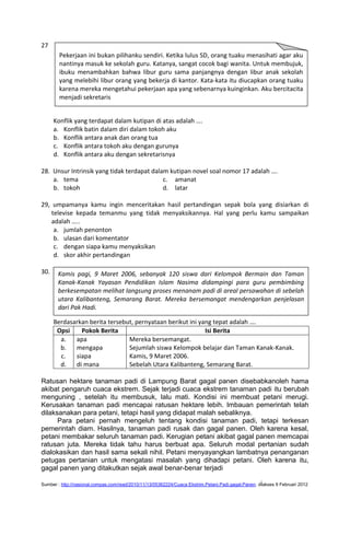 27
        Pekerjaan ini bukan pilihanku sendiri. Ketika lulus SD, orang tuaku menasihati agar aku
        nantinya masuk ke sekolah guru. Katanya, sangat cocok bagi wanita. Untuk membujuk,
        ibuku menambahkan bahwa libur guru sama panjangnya dengan libur anak sekolah
        yang melebihi libur orang yang bekerja di kantor. Kata-kata itu diucapkan orang tuaku
        karena mereka mengetahui pekerjaan apa yang sebenarnya kuinginkan. Aku bercitacita
        menjadi sekretaris


      Konflik yang terdapat dalam kutipan di atas adalah ….
      a. Konflik batin dalam diri dalam tokoh aku
      b. Konflik antara anak dan orang tua
      c. Konflik antara tokoh aku dengan gurunya
      d. Konflik antara aku dengan sekretarisnya

28. Unsur Intrinsik yang tidak terdapat dalam kutipan novel soal nomor 17 adalah ….
    a. tema                                 c. amanat
    b. tokoh                                d. latar

29, umpamanya kamu ingin menceritakan hasil pertandingan sepak bola yang disiarkan di
    televise kepada temanmu yang tidak menyaksikannya. Hal yang perlu kamu sampaikan
    adalah …..
     a. jumlah penonton
     b. ulasan dari komentator
     c. dengan siapa kamu menyaksikan
     d. skor akhir pertandingan

30.    Kamis pagi, 9 Maret 2006, sebanyak 120 siswa dari Kelompok Bermain dan Taman
       Kanak-Kanak Yayasan Pendidikan Islam Nasima didampingi para guru pembimbing
       berkesempatan melihat langsung proses menanam padi di areal persawahan di sebelah
       utara Kalibanteng, Semarang Barat. Mereka bersemangat mendengarkan penjelasan
       dari Pak Hadi.

      Berdasarkan berita tersebut, pernyataan berikut ini yang tepat adalah ….
       Opsi    Pokok Berita                                 Isi Berita
        a.   apa                Mereka bersemangat.
        b.   mengapa            Sejumlah siswa Kelompok belajar dan Taman Kanak-Kanak.
        c.   siapa              Kamis, 9 Maret 2006.
        d.   di mana            Sebelah Utara Kalibanteng, Semarang Barat.

Ratusan hektare tanaman padi di Lampung Barat gagal panen disebabkanoleh hama
akibat pengaruh cuaca ekstrem. Sejak terjadi cuaca ekstrem tanaman padi itu berubah
menguning , setelah itu membusuk, lalu mati. Kondisi ini membuat petani merugi.
Kerusakan tanaman padi mencapai ratusan hektare lebih. Imbauan pemerintah telah
dilaksanakan para petani, tetapi hasil yang didapat malah sebaliknya.
      Para petani pernah mengeluh tentang kondisi tanaman padi, tetapi terkesan
pemerintah diam. Hasilnya, tanaman padi rusak dan gagal panen. Oleh karena kesal,
petani membakar seluruh tanaman padi. Kerugian petani akibat gagal panen memcapai
ratusan juta. Mereka tidak tahu harus berbuat apa. Seluruh modal pertanian sudah
dialokasikan dan hasil sama sekali nihil. Petani menyayangkan lambatnya penanganan
petugas pertanian untuk mengatasi masalah yang dihadapi petani. Oleh karena itu,
gagal panen yang ditakutkan sejak awal benar-benar terjadi

Sumber : http://nasional.compas.com/read/2010/11/13/05362224/Cuaca Ekstrim.Petani.Padi.gagal.Panen. diakses 9 Februari 2012
 