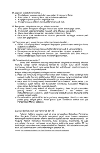 31. Laporan tersebut membahas ...
    a. Pembakaran tanaman padi oleh para petani di Lampung Barat.
    b. Para petani di Lampung Barat rugi akibat cuaca ekstrem.
    c. Kegagalan panen padi di Lampung Barat.
    d. Pengaruh cuaca ektrem membuat tanaman padi mati.

32. Pernyataan yang sesuai dengan isi laporan adalah ...
    a. Para petani mengalami kerugian ratusan juta rupiah akibat gagal panen.
    b. Pemerintah segera mengatasi masalah yang dihadapi para petani.
    c. Hama tikus telah meresahkan para petani di Lampung Barat.
    d. Para petani tidak melaksanakan imbauan pemerintah sehingga tanaman padi
       rusak dan gagal panen.

33. Tanggapan yang sesuai dengan isi laporan tersebut adalah ...
   a. Petani di Lampung Barat mengalami kegagalan panen karena serangan hama
      akibat cuaca ekstrem.
   b. Serangan hama merusak ratusan hektare tanaman padi di Lampung Barat.
   c. Hama yang menyerang tanaman padi menyebabkan kerugian para petani.
   d. Petani sangat mengharapkan bantuan dari Pemerintah baik bibit maupun
      bantuan modal agar petani dapat menanam padi kembali.

34. Perhatikan ilustrasi berikut !
        Siswa SMP Mahameru sedang mengadakan pengamatan terhadap aktivitas
   Gunung Merapi. Sehari menjelang kembali ke sekolah pukul 05.50, mereka
   mendengar gelegar bunyi yang sangat keras dan terlihat awan pekat membubung
   ke atas sehingga masyarakat panik.
   Bagian isi laporan yang sesuai dengan ilustrasi tersebut adalah ...
   a. Pada saat ini Gunung Merapi dikhawatirkan akan meletus. Tanda-tandanya mulai
      nampak nyata. Kemarin sekitar pukul 05.50, terdengar bunyi menggelegar diikuti
      awan pekat yang membubung ke atas sehingga masyarakat panik.
   b. Pada saat ini Gunung Merapi dikhawatirkan akan meletus. Awan panas putih
      kehitaman sudah terlihat dari Kecamatan Srumbung, Kabupaten Magelang.
      Awan panas itu terlihat dari sejumlah daerah.
   c. Gunung Merapi yang terletah di wilayah Magelang, Jawa tengah merupakan
      gunung teraktif di Indonesia. Sewaktu-waktu ia bisa meletus dan
      meluluhlantakkan sekitarnya. Saat ini gunung tersebut banyak dikunjungi orang
      sebagai tempat wisata.
   d. Kemarin sekitar pukul 05.50, terdengar bunyi menggelegar diikuti luncuran awan
      panas yang sangat pekat. Awan panas putih kehitaman terlihat dari pos
      Pengamatan Merapi Babadan.



   Laporan berikut untuk soal nomor 35 dan 36
         Puluhan hektare tanaman padi di area persawahan Kelurahan Panorama,
   Kota Bengkulu, Provinsi Bengkulu mengalami gagal panen karena mengalami
   kekeringan dalam dua bulan terakhir demikian dijelaskan oleh Ketua kelompok Tani
   Cugung Kecikdi Kelurahan Panorama, Kota Bengkulu, Sujarwanto. Ia juga
   mengatakan, tanaman padi gagal panen karena sejak usia tanam sekitan 30 hari
   telah terjadi musim kemarau yang melanda Kota Bengkulu. Akibatnya tanaman padi
   tidak bisa tumbuh subur karena kekurangan pasokan air.
   Sumber : http://rimanews.com/read/20110911/40635/tanaman-padi-di-bengkulu-gagal-panen
 