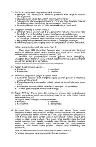 35. Kutipan laporan tersebut mengandung pokok isi laporan ...
    a. Kelompok Tani Cugung Kecik, Kelurahan panorama, kota Bengkulu, diketuai
       oleh Sujarwanto.
    b. Sejak usia tanam sekitar 30 hari telah terjadi musim kemarau.
    c. Puluhan hektare tanaman padi di Kelurahan Panorama, Kota Bengkulu, Provinsi
       Bengkulu mengalami gagal panen karena mengalami kekeringan.
    d. Tanaman padi tidak bisa tumbuh subur karena kekurangan pasokan air.

36. Tanggapan terhadap isi laporan tersebut ...
    a. Sekitar 25 hektare tanaman padi di area persawahan Kelurahan Panorama, Kota
       Bengkulu, Provinsi Bengkulu mengalami gagal panen karena kekeringan.
    b. Kegagalan panen padi membuat para petani menderita kerugian. Oleh karena
       itu, hendaknya Pemerintah segera membantu mengatasi permasalahan tersebut.
    c. Kegagalan panen padi karena pada usia tanam 30 hari terjadi kekeringan.
    d. Tanaman padi yang kekurangan pasokan air menyebabkan tanaman tidak subur.

    Kutipan laporan berikut untuk soal nomor 7 dan 8.
         Mulai tahun 2014 Kementrian Pertanian akan mengembangkan tanaman
    gandum di Indonesia melalui varietas gandum yang dapat tumbuh dengan baik
    pada ketinggian 400 meter di atas permukaan laut (dpl).
         Penelitian dan pengembangan varietas gandum masih berlangsung.
    Diharapkan dalam dua tahun ke depan sudah dapat dikembangkan dengan tingkat
    produktivitas gandum 2 ton per hektare.
    Sumber:http://berita.plasa.msn.com/bisnis/antara/article.aspx?op-dokumentid=5859206

37. Kutipan di atas termasuk laporan ...
    a. Perjalanan                                                c. penelitian
    b. Pengamatan                                                d. kegiatan

38. Pernyataan yang sesuai dengan isi laporan adalah ...
    a. Kementrian Pertanian telah mengembangkan tanaman gandum di Indonesia
       melalui varietas unggul.
    b. Pengembangan tanaman gandum melalui varietas gandum dimulai pada tahun
       2014.
    c. Produktivitas tanaman gandum setiap tahun mencapai 2 ton per hektare
    d. Tanaman gandum dapat tumbuh di dataran tinggi.

39. Apakah NTT dan Papua cocok dan mempunyai prospek bagi pengembangan
    gandum dari dataran rendah sampai dataran tinggi dengan suhu rendah (tropis)
    pada periode tertentu ?
    Pertanyaan tersebut merupakan jenis pertanyaan ...
    a. menyelidiki                       c. menimba
    b. menyarankan                       d. membimbing


40. Kebutuhan benih kedelai terus meningkat di masa datang. Petani masih
    menggunakan benih bermutu rendah sehingga menjadi penyebab atas rendahnya
    tingkat produktivitas kedelai nasional (1,3 t/ha). Laju peningkatan penggunaan
    benih bermutu oleh petani lambat karena belum tersebar varietas unggul baru
    kedelai ke lokasi sentra produksi. Para petani (pihak swasta) kurang berminat
    menjadi produsen benih kedelai bersekala besar. Dengan demikian, keadaan
    tersebut bermunculan gagasan untuk memperbaiki dan mengmbangkan
    penyediaan benih melalui sistem jabalsim (Jaringan benih antarlapang dan
    antarmusim).
    Sumber : http://balitkabi.litbang.deptan.go.id/id/hasil-penelitian-utama/blog, diakses 14 Februari 2012

    Pertanyaan wawancara yang sesuai untuk informasi tersebut ...
 
