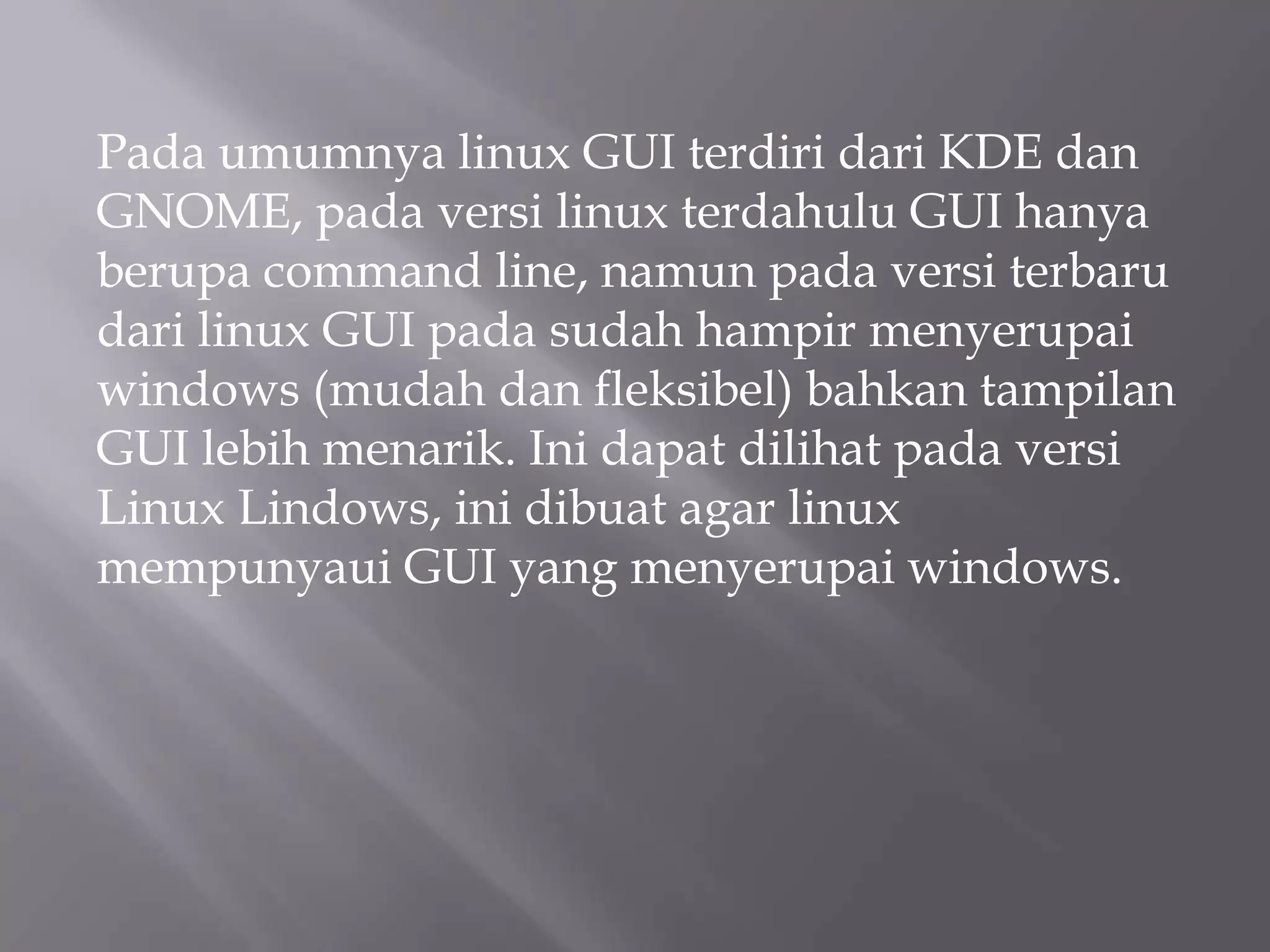 Pada umumnya linux GUI terdiri dari KDE dan
GNOME, pada versi linux terdahulu GUI hanya
berupa command line, namun pada versi terbaru
dari linux GUI pada sudah hampir menyerupai
windows (mudah dan fleksibel) bahkan tampilan
GUI lebih menarik. Ini dapat dilihat pada versi
Linux Lindows, ini dibuat agar linux
mempunyaui GUI yang menyerupai windows.

 