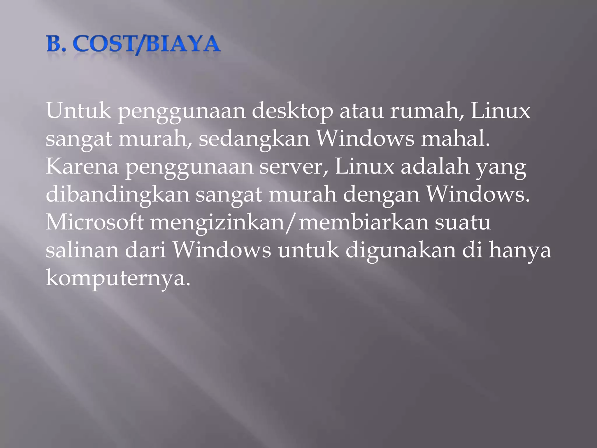 Untuk penggunaan desktop atau rumah, Linux
sangat murah, sedangkan Windows mahal.
Karena penggunaan server, Linux adalah yang
dibandingkan sangat murah dengan Windows.
Microsoft mengizinkan/membiarkan suatu
salinan dari Windows untuk digunakan di hanya
komputernya.

 