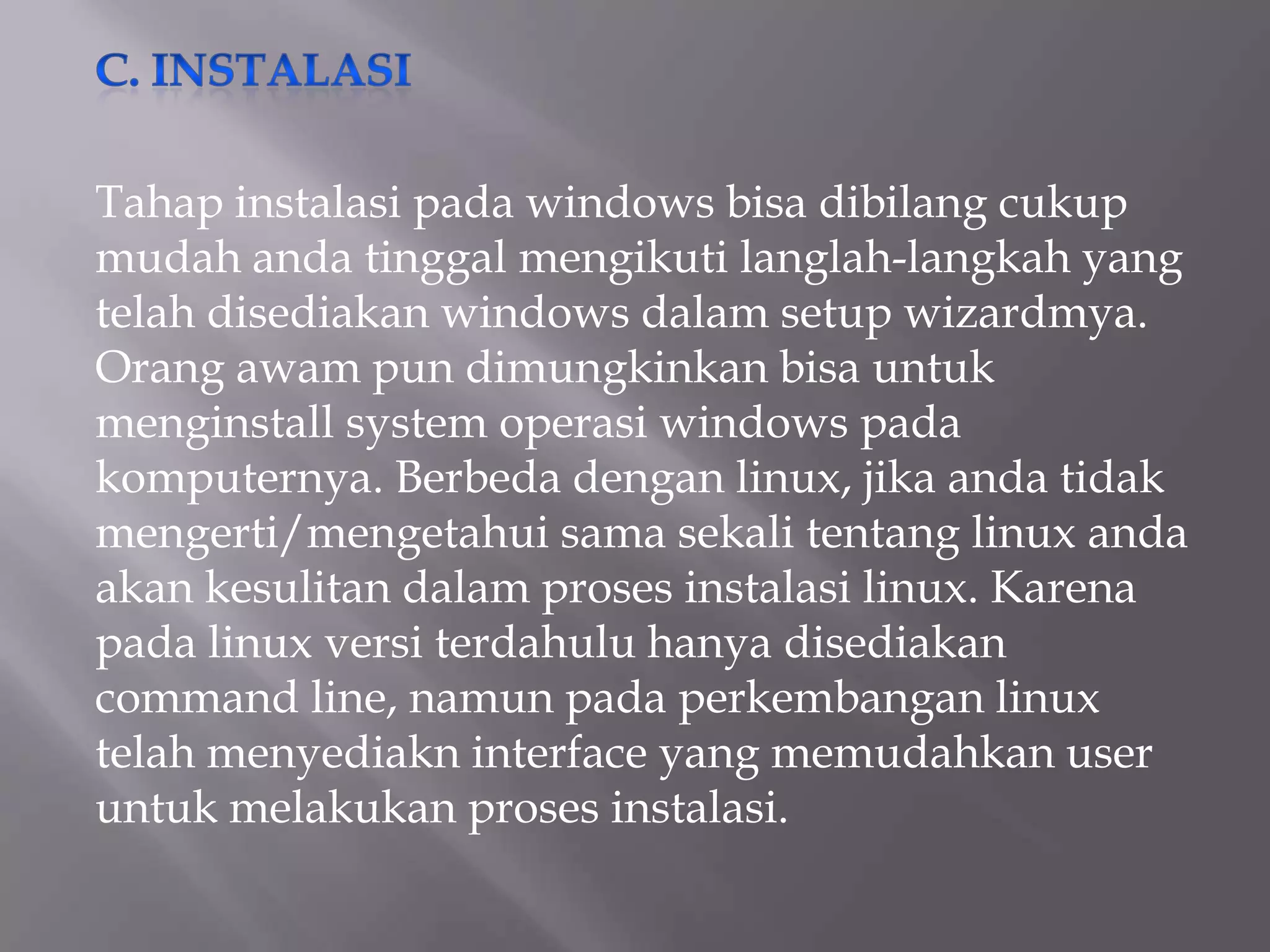 Tahap instalasi pada windows bisa dibilang cukup
mudah anda tinggal mengikuti langlah-langkah yang
telah disediakan windows dalam setup wizardmya.
Orang awam pun dimungkinkan bisa untuk
menginstall system operasi windows pada
komputernya. Berbeda dengan linux, jika anda tidak
mengerti/mengetahui sama sekali tentang linux anda
akan kesulitan dalam proses instalasi linux. Karena
pada linux versi terdahulu hanya disediakan
command line, namun pada perkembangan linux
telah menyediakn interface yang memudahkan user
untuk melakukan proses instalasi.

 