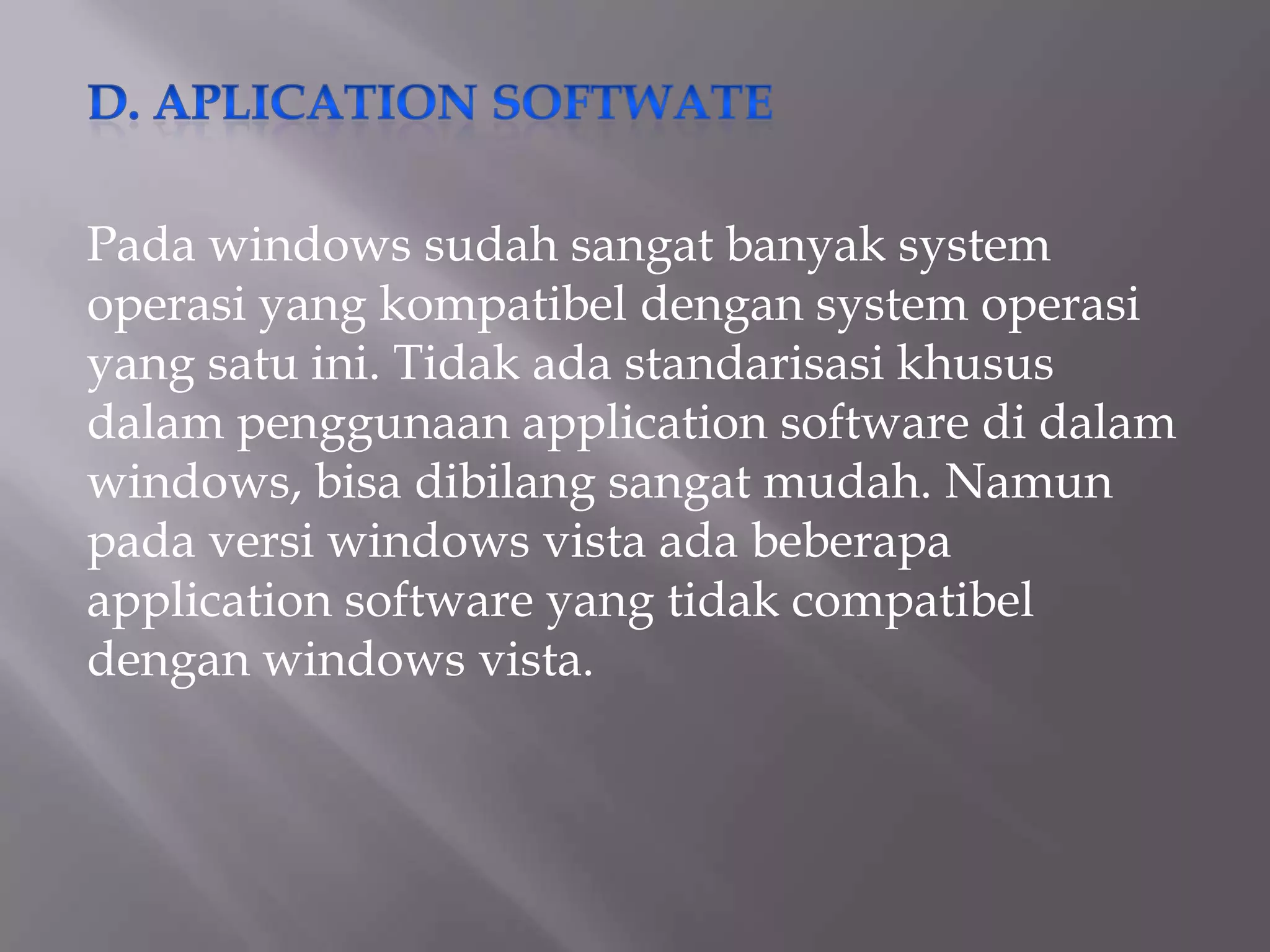 Pada windows sudah sangat banyak system
operasi yang kompatibel dengan system operasi
yang satu ini. Tidak ada standarisasi khusus
dalam penggunaan application software di dalam
windows, bisa dibilang sangat mudah. Namun
pada versi windows vista ada beberapa
application software yang tidak compatibel
dengan windows vista.

 