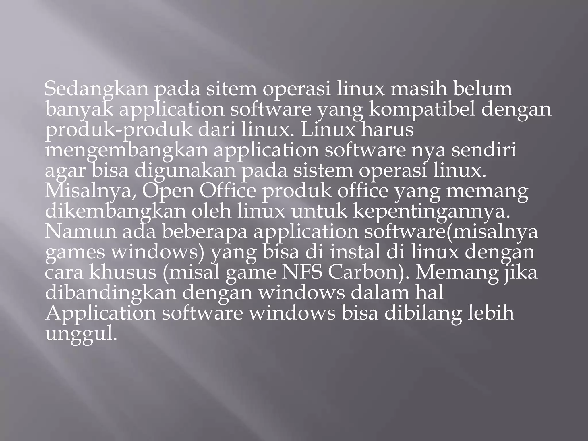 Sedangkan pada sitem operasi linux masih belum
banyak application software yang kompatibel dengan
produk-produk dari linux. Linux harus
mengembangkan application software nya sendiri
agar bisa digunakan pada sistem operasi linux.
Misalnya, Open Office produk office yang memang
dikembangkan oleh linux untuk kepentingannya.
Namun ada beberapa application software(misalnya
games windows) yang bisa di instal di linux dengan
cara khusus (misal game NFS Carbon). Memang jika
dibandingkan dengan windows dalam hal
Application software windows bisa dibilang lebih
unggul.

 