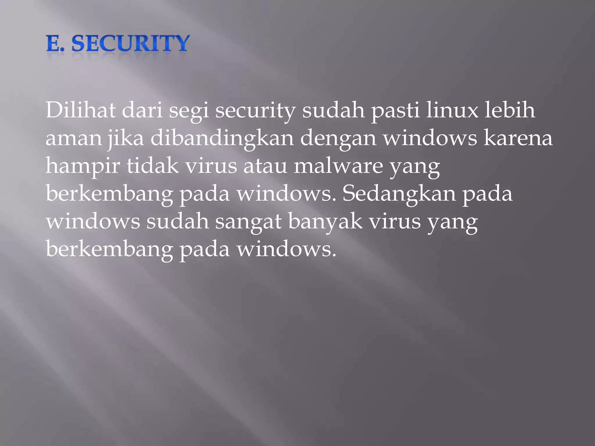 Dilihat dari segi security sudah pasti linux lebih
aman jika dibandingkan dengan windows karena
hampir tidak virus atau malware yang
berkembang pada windows. Sedangkan pada
windows sudah sangat banyak virus yang
berkembang pada windows.

 