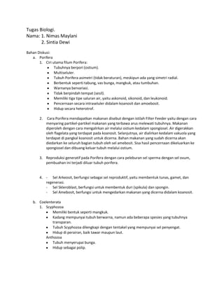 Tugas Biologi.
Nama: 1. Nimas Maylani
2. Sintia Dewi
Bahan Diskusi:
a. Porifera
1. Ciri utama filum Porifera:
Tubuhnya berpori (ostium).
Multiseluler.
Tubuh Porifera asimetri (tidak beraturan), meskipun ada yang simetri radial.
Berbentuk seperti tabung, vas bunga, mangkuk, atau tumbuhan.
Warnanya bervariasi.
Tidak berpindah tempat (sesil).
Memiliki tiga tipe saluran air, yaitu askonoid, sikonoid, dan leukonoid.
Pencernaan secara intraseluler didalam koanosit dan amoebosit.
Hidup secara heterotrof.
2. Cara Porifera mendapatkan makanan disebut dengan istilah Filter Feeder yaitu dengan cara
menyaring partikel-partikel makanan yang terbawa arus melewati tubuhnya. Makanan
diperoleh dengan cara mengalirkan air melalui ostium kedalam spongiosel. Air digerakkan
oleh flagelata yang terdapat pada koanosit. Selanjutnya, air dialirkan kedalam vakuola yang
terdapat di pangkal koanosit untuk dicerna. Bahan makanan yang sudah dicerna akan
diedarkan ke seluruh bagian tubuh oleh sel amebosit. Sisa hasil pencernaan dikeluarkan ke
spongiosel dan dibuang keluar tubuh melalui ostium.
3. Reproduksi generatif pada Porifera dengan cara peleburan sel sperma dengan sel ovum,
pembuahan ini terjadi diluar tubuh porifera.
4. - Sel Arkeosit, berfungsi sebagai sel reproduktif, yaitu membentuk tunas, gamet, dan
regenerasi.
- Sel Skleroblast, berfungsi untuk membentuk duri (spikula) dan spongin.
- Sel Amebosit, berfungsi untuk mengedarkan makanan yang dicerna didalam koanosit.
b. Coelenterata
1. Scyphozoa
Memiliki bentuk seperti mangkuk.
Kadang mempunyai tubuh berwarna, namun ada beberapa spesies yang tubuhnya
transparan.
Tubuh Scyphozoa dilengkapi dengan tentakel yang mempunyai sel penyengat.
Hidup di perairan, baik tawar maupun laut.
Anthozoa
Tubuh menyerupai bunga.
Hidup sebagai polip.
 