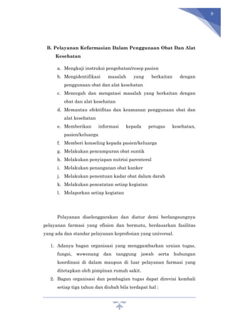 9
B. Pelayanan Kefarmasian Dalam Penggunaan Obat Dan Alat
Kesehatan
a. Mengkaji instruksi pengobatan/resep pasien
b. Mengidentifikasi masalah yang berkaitan dengan
penggunaan obat dan alat kesehatan
c. Mencegah dan mengatasi masalah yang berkaitan dengan
obat dan alat kesehatan
d. Memantau efektifitas dan keamanan penggunaan obat dan
alat kesehatan
e. Memberikan informasi kepada petugas kesehatan,
pasien/keluarga
f. Memberi konseling kepada pasien/keluarga
g. Melakukan pencampuran obat suntik
h. Melakukan penyiapan nutrisi parenteral
i. Melakukan penanganan obat kanker
j. Melakukan penentuan kadar obat dalam darah
k. Melakukan pencatatan setiap kegiatan
l. Melaporkan setiap kegiatan
Pelayanan diselenggarakan dan diatur demi berlangsungnya
pelayanan farmasi yang efisien dan bermutu, berdasarkan fasilitas
yang ada dan standar pelayanan keprofesian yang universal.
1. Adanya bagan organisasi yang menggambarkan uraian tugas,
fungsi, wewenang dan tanggung jawab serta hubungan
koordinasi di dalam maupun di luar pelayanan farmasi yang
ditetapkan oleh pimpinan rumah sakit.
2. Bagan organisasi dan pembagian tugas dapat direvisi kembali
setiap tiga tahun dan diubah bila terdapat hal :
 