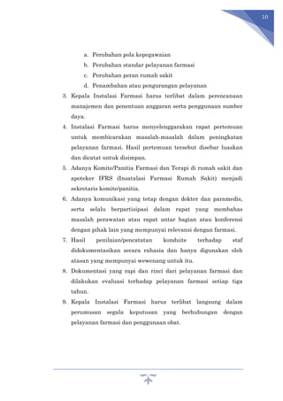 10
a. Perubahan pola kepegawaian
b. Perubahan standar pelayanan farmasi
c. Perubahan peran rumah sakit
d. Penambahan atau pengurangan pelayanan
3. Kepala Instalasi Farmasi harus terlibat dalam perencanaan
manajemen dan penentuan anggaran serta penggunaan sumber
daya.
4. Instalasi Farmasi harus menyelenggarakan rapat pertemuan
untuk membicarakan masalah-masalah dalam peningkatan
pelayanan farmasi. Hasil pertemuan tersebut disebar luaskan
dan dicatat untuk disimpan.
5. Adanya Komite/Panitia Farmasi dan Terapi di rumah sakit dan
apoteker IFRS (Insatalasi Farmasi Rumah Sakit) menjadi
sekretaris komite/panitia.
6. Adanya komunikasi yang tetap dengan dokter dan paramedis,
serta selalu berpartisipasi dalam rapat yang membahas
masalah perawatan atau rapat antar bagian atau konferensi
dengan pihak lain yang mempunyai relevansi dengan farmasi.
7. Hasil penilaian/pencatatan konduite terhadap staf
didokumentasikan secara rahasia dan hanya digunakan oleh
atasan yang mempunyai wewenang untuk itu.
8. Dokumentasi yang rapi dan rinci dari pelayanan farmasi dan
dilakukan evaluasi terhadap pelayanan farmasi setiap tiga
tahun.
9. Kepala Instalasi Farmasi harus terlibat langsung dalam
perumusan segala keputusan yang berhubungan dengan
pelayanan farmasi dan penggunaan obat.
 