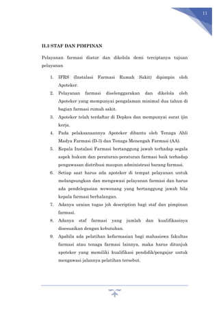 11
II.3 STAF DAN PIMPINAN
Pelayanan farmasi diatur dan dikelola demi terciptanya tujuan
pelayanan
1. IFRS (Instalasi Farmasi Rumah Sakit) dipimpin oleh
Apoteker.
2. Pelayanan farmasi diselenggarakan dan dikelola oleh
Apoteker yang mempunyai pengalaman minimal dua tahun di
bagian farmasi rumah sakit.
3. Apoteker telah terdaftar di Depkes dan mempunyai surat ijin
kerja.
4. Pada pelaksanaannya Apoteker dibantu oleh Tenaga Ahli
Madya Farmasi (D-3) dan Tenaga Menengah Farmasi (AA).
5. Kepala Instalasi Farmasi bertanggung jawab terhadap segala
aspek hukum dan peraturan-peraturan farmasi baik terhadap
pengawasan distribusi maupun administrasi barang farmasi.
6. Setiap saat harus ada apoteker di tempat pelayanan untuk
melangsungkan dan mengawasi pelayanan farmasi dan harus
ada pendelegasian wewenang yang bertanggung jawab bila
kepala farmasi berhalangan.
7. Adanya uraian tugas job description bagi staf dan pimpinan
farmasi.
8. Adanya staf farmasi yang jumlah dan kualifikasinya
disesuaikan dengan kebutuhan.
9. Apabila ada pelatihan kefarmasian bagi mahasiswa fakultas
farmasi atau tenaga farmasi lainnya, maka harus ditunjuk
apoteker yang memiliki kualifikasi pendidik/pengajar untuk
mengawasi jalannya pelatihan tersebut.
 