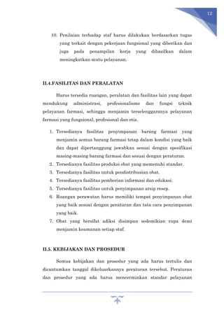 12
10. Penilaian terhadap staf harus dilakukan berdasarkan tugas
yang terkait dengan pekerjaan fungsional yang diberikan dan
juga pada penampilan kerja yang dihasilkan dalam
meningkatkan mutu pelayanan.
II.4.FASILITAS DAN PERALATAN
Harus tersedia ruangan, peralatan dan fasilitas lain yang dapat
mendukung administrasi, profesionalisme dan fungsi teknik
pelayanan farmasi, sehingga menjamin terselenggaranya pelayanan
farmasi yang fungsional, profesional dan etis.
1. Tersedianya fasilitas penyimpanan barang farmasi yang
menjamin semua barang farmasi tetap dalam kondisi yang baik
dan dapat dipertanggung jawabkan sesuai dengan spesifikasi
masing-masing barang farmasi dan sesuai dengan peraturan.
2. Tersedianya fasilitas produksi obat yang memenuhi standar.
3. Tersedianya fasilitas untuk pendistribusian obat.
4. Tersedianya fasilitas pemberian informasi dan edukasi.
5. Tersedianya fasilitas untuk penyimpanan arsip resep.
6. Ruangan perawatan harus memiliki tempat penyimpanan obat
yang baik sesuai dengan peraturan dan tata cara penyimpanan
yang baik.
7. Obat yang bersifat adiksi disimpan sedemikian rupa demi
menjamin keamanan setiap staf.
II.5. KEBIJAKAN DAN PROSEDUR
Semua kebijakan dan prosedur yang ada harus tertulis dan
dicantumkan tanggal dikeluarkannya peraturan tersebut. Peraturan
dan prosedur yang ada harus mencerminkan standar pelayanan
 