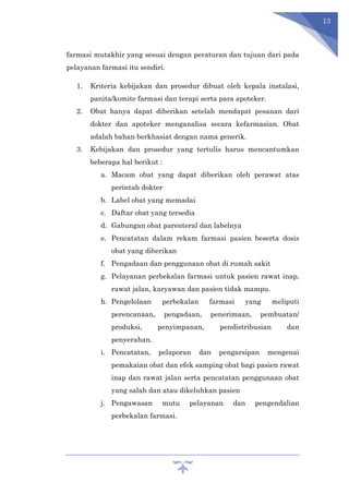 13
farmasi mutakhir yang sesuai dengan peraturan dan tujuan dari pada
pelayanan farmasi itu sendiri.
1. Kriteria kebijakan dan prosedur dibuat oleh kepala instalasi,
panita/komite farmasi dan terapi serta para apoteker.
2. Obat hanya dapat diberikan setelah mendapat pesanan dari
dokter dan apoteker menganalisa secara kefarmasian. Obat
adalah bahan berkhasiat dengan nama generik.
3. Kebijakan dan prosedur yang tertulis harus mencantumkan
beberapa hal berikut :
a. Macam obat yang dapat diberikan oleh perawat atas
perintah dokter
b. Label obat yang memadai
c. Daftar obat yang tersedia
d. Gabungan obat parenteral dan labelnya
e. Pencatatan dalam rekam farmasi pasien beserta dosis
obat yang diberikan
f. Pengadaan dan penggunaan obat di rumah sakit
g. Pelayanan perbekalan farmasi untuk pasien rawat inap,
rawat jalan, karyawan dan pasien tidak mampu.
h. Pengelolaan perbekalan farmasi yang meliputi
perencanaan, pengadaan, penerimaan, pembuatan/
produksi, penyimpanan, pendistribusian dan
penyerahan.
i. Pencatatan, pelaporan dan pengarsipan mengenai
pemakaian obat dan efek samping obat bagi pasien rawat
inap dan rawat jalan serta pencatatan penggunaan obat
yang salah dan atau dikeluhkan pasien
j. Pengawasan mutu pelayanan dan pengendalian
perbekalan farmasi.
 