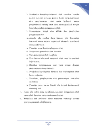 14
k. Pemberian konseling/informasi oleh apoteker kepada
pasien maupun keluarga pasien dalam hal penggunaan
dan penyimpanan obat serta berbagai aspek
pengetahuan tentang obat demi meningkatkan derajat
kepatuhan dalam penggunaan obat.
l. Pemantauan terapi obat (PTO) dan pengkajian
penggunaan obat
m. Apabila ada sumber daya farmasi lain disamping
instalasi maka secara organisasi dibawah koordinasi
instalasi farmasi.
n. Prosedur penarikan/penghapusan obat
o. Pengaturan persediaan dan pesanan
p. Cara pembuatan obat yang baik
q. Penyebaran informasi mengenai obat yang bermanfaat
kepada staf.
r. Masalah penyimpanan obat yang sesuai dengan
pengaturan/undang-undang
s. Pengamanan pelayanan farmasi dan penyimpanan obat
harus terjamin.
t. Peracikan, penyimpanan dan pembuangan obat-obat
sitotoksik
u. Prosedur yang harus ditaati bila terjadi kontaminasi
terhadap staf.
4. Harus ada sistem yang mendokumentasikan penggunaan obat
yang salah dan atau mengatasi masalah obat.
5. Kebijakan dan prosedur harus konsisten terhadap system
pelayanan rumah sakit lainnya.
 