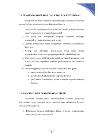 15
II.6 PENGEMBANGAN STAF DAN PROGRAM PENDIDIKAN
Setiap staf di rumah sakit harus mempunyai kesempatan untuk
meningkatkan pengetahuan dan keterampilannya.
1. Apoteker harus memberikan masukan kepada pimpinan dalam
menyusun program pengembangan staf.
2. Staf yang baru mengikuti program orientasi sehingga
mengetahui tugas dan tanggung jawab.
3. Adanya mekanisme untuk mengetahui kebutuhan pendidikan
bagi staf.
4. Setiap staf diberikan kesempatan yang sama untuk
mengikutipelatihan dan program pendidikan berkelanjutan.
5. Staf harus secara aktif dibantu untuk mengikuti program yang
diadakan oleh organisasi profesi, perkumpulan dan institusi
terkait.
6. Penyelenggaraan pendidikan dan penyuluhan meliputi :
a. penggunaan obat dan penerapannya
b. pendidikan berkelanjutan bagi staf farmasi
c. praktikum farmasi bagi siswa farmasi dan pasca sarjana
farmasi
II.7. EVALUASI DAN PENGENDALIAN MUTU
Pelayanan farmasi harus mencerminkan kualitas pelayanan
kefarmasian yang bermutu tinggi, melalui cara pelayanan farmasi
rumah sakit yang baik.
1. Pelayanan farmasi dilibatkan dalam program pengendalian
mutu pelayanan rumah sakit.
 