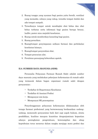 17
2. Ruang tunggu yang nyaman bagi pasien yaitu bersih, ventilasi
yang memadai, cahaya yang cukup, tersedia tempat duduk dan
ada tempat sampah.
3. Tersedianya tempat untuk mendisplai obat bebas dan obat
bebas terbatas serta informasi bagi pasien berupa brosur,
leaflet, poster atau majalah kesehatan.
4. Ruang untuk memberikan konseling bagi pasien.
5. Ruang peracikan.
6. Ruang/tempat penyimpanan sediaan farmasi dan perbekalan
kesehatan lainnya.
7. Ruang/tempat penyerahan obat.
8. Tempat pencucian alat.
9. Peralatan penunjang kebersihan apotek.
II.8. SUMBER DAYA MANUSIA (SDM)
Personalia Pelayanan Farmasi Rumah Sakit adalah sumber
daya manusia yang melakukan pekerjaan kefarmasian di rumah sakit
yang termasuk dalam bagan organisasi rumah sakit dengan
persyaratan :
• Terdaftar di Departeman Kesehatan
• Terdaftar di Asosiasi Profesi
• Mempunyai izin kerja.
• Mempunyai SK penempatan
Penyelenggaraan pelayanan kefarmasian dilaksanakan oleh
tenaga farmasi profesional yang berwewenang berdasarkan undang-
undang, memenuhi persyaratan baik dari segi aspek hukum, strata
pendidikan, kualitas maupun kuantitas denganjaminan kepastian
adanya peningkatan pengetahuan, keterampilan dan sikap
keprofesian terus menerus dalam rangka menjaga mutu profesi dan
 