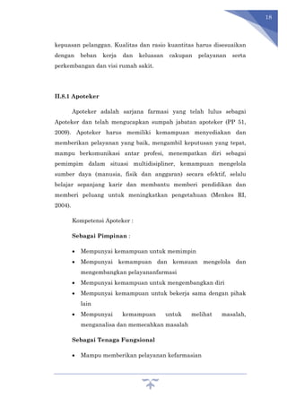 18
kepuasan pelanggan. Kualitas dan rasio kuantitas harus disesuaikan
dengan beban kerja dan keluasan cakupan pelayanan serta
perkembangan dan visi rumah sakit.
II.8.1 Apoteker
Apoteker adalah sarjana farmasi yang telah lulus sebagai
Apoteker dan telah mengucapkan sumpah jabatan apoteker (PP 51,
2009). Apoteker harus memiliki kemampuan menyediakan dan
memberikan pelayanan yang baik, mengambil keputusan yang tepat,
mampu berkomunikasi antar profesi, menempatkan diri sebagai
pemimpim dalam situasi multidisipliner, kemampuan mengelola
sumber daya (manusia, fisik dan anggaran) secara efektif, selalu
belajar sepanjang karir dan membantu memberi pendidikan dan
memberi peluang untuk meningkatkan pengetahuan (Menkes RI,
2004).
Kompetensi Apoteker :
Sebagai Pimpinan :
 Mempunyai kemampuan untuk memimpin
 Mempunyai kemampuan dan kemauan mengelola dan
mengembangkan pelayananfarmasi
 Mempunyai kemampuan untuk mengembangkan diri
 Mempunyai kemampuan untuk bekerja sama dengan pihak
lain
 Mempunyai kemampuan untuk melihat masalah,
menganalisa dan memecahkan masalah
Sebagai Tenaga Fungsional
 Mampu memberikan pelayanan kefarmasian
 
