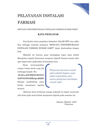 1
PELAYANAN INSTALASI
FARMASI
RENCANA PENYEMPURNAAN INSTALASI FARMASI RUMAH SAKIT
KATA PENGATAR
Puji Syukur kami panjatkan kehadirat ALLAH SWT atas ridho
Nya sehingga makalah mengenai “RENCANA PENYEMPURNAAN
INSTALASI FARMASI RUMAH SAKIT” dapat diselesaikan dengan
baik.
Makalah ini disusun guna melengkapi tugas mata kuliah
Manajemen logistic khususnya mengenai logistik farmasi rumah sakit
agar dapat kami aplikasikan di kemudian hari.
Kami menyampaikan
ucapan terima kasih yang tak
terhingga kepada Ibu
Dr.Dra.AGUSDINI BANUN
SAPTANINGSIH,Apt.MARS
Sebagai pembimbing mata
kuliah manajemen logistik
farmasi.
Akhirnya kami berharap semoga makalah ini dapat memenuhi
nilai kami pada mata kuliah manajemen logistik pada semester ini.
Jakarta, Oktober 2016
Penyusun
Pelayanan farmasi rumah
sakit adalah bagian yang
tidak terpisahkan dari
sistem pelayanan kesehatan
rumah sakit
 