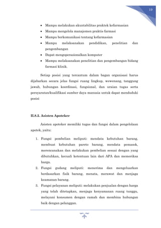 19
 Mampu melakukan akuntabilitas praktek kefarmasian
 Mampu mengelola manajemen praktis farmasi
 Mampu berkomunikasi tentang kefarmasian
 Mampu melaksanakan pendidikan, penelitian dan
pengembangan
 Dapat mengoperasionalkan komputer
 Mampu melaksanakan penelitian dan pengembangan bidang
farmasi klinik.
Setiap posisi yang tercantum dalam bagan organisasi harus
dijabarkan secara jelas fungsi ruang lingkup, wewenang, tanggung
jawab, hubungan koordinasi, fungsional, dan uraian tugas serta
persyaratan/kualifikasi sumber daya manusia untuk dapat menduduki
posisi
II.8.2. Asisten Apoteker
Asisten apoteker memiliki tugas dan fungsi dalam pengelolaan
apotek, yaitu:
1. Fungsi pembelian meliputi: mendata kebutuhan barang,
membuat kebutuhan pareto barang, mendata pemasok,
merencanakan dan melakukan pembelian sesuai dengan yang
dibutuhkan, kecuali ketentuan lain dari APA dan memeriksa
harga.
2. Fungsi gudang meliputi: menerima dan mengeluarkan
berdasarkan fisik barang, menata, merawat dan menjaga
keamanan barang.
3. Fungsi pelayanan meliputi: melakukan penjualan dengan harga
yang telah ditetapkan, menjaga kenyamanan ruang tunggu,
melayani konsumen dengan ramah dan membina hubungan
baik dengan pelanggan.
 