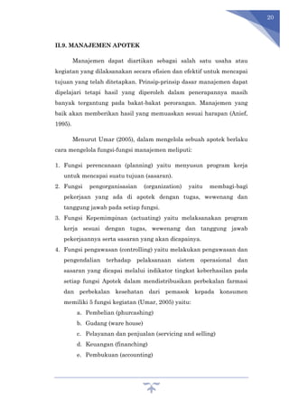 20
II.9. MANAJEMEN APOTEK
Manajemen dapat diartikan sebagai salah satu usaha atau
kegiatan yang dilaksanakan secara efisien dan efektif untuk mencapai
tujuan yang telah ditetapkan. Prinsip-prinsip dasar manajemen dapat
dipelajari tetapi hasil yang diperoleh dalam penerapannya masih
banyak tergantung pada bakat-bakat perorangan. Manajemen yang
baik akan memberikan hasil yang memuaskan sesuai harapan (Anief,
1995).
Menurut Umar (2005), dalam mengelola sebuah apotek berlaku
cara mengelola fungsi-fungsi manajemen meliputi:
1. Fungsi perencanaan (planning) yaitu menyusun program kerja
untuk mencapai suatu tujuan (sasaran).
2. Fungsi pengorganisasian (organization) yaitu membagi-bagi
pekerjaan yang ada di apotek dengan tugas, wewenang dan
tanggung jawab pada setiap fungsi.
3. Fungsi Kepemimpinan (actuating) yaitu melaksanakan program
kerja sesuai dengan tugas, wewenang dan tanggung jawab
pekerjaannya serta sasaran yang akan dicapainya.
4. Fungsi pengawasan (controlling) yaitu melakukan pengawasan dan
pengendalian terhadap pelaksanaan sistem operasional dan
sasaran yang dicapai melalui indikator tingkat keberhasilan pada
setiap fungsi Apotek dalam mendistribusikan perbekalan farmasi
dan perbekalan kesehatan dari pemasok kepada konsumen
memiliki 5 fungsi kegiatan (Umar, 2005) yaitu:
a. Pembelian (phurcashing)
b. Gudang (ware house)
c. Pelayanan dan penjualan (servicing and selling)
d. Keuangan (finanching)
e. Pembukuan (accounting)
 