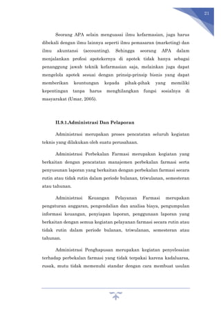 21
Seorang APA selain menguasai ilmu kefarmasian, juga harus
dibekali dengan ilmu lainnya seperti ilmu pemasaran (marketing) dan
ilmu akuntansi (accounting). Sehingga seorang APA dalam
menjalankan profesi apotekernya di apotek tidak hanya sebagai
penanggung jawab teknik kefarmasian saja, melainkan juga dapat
mengelola apotek sesuai dengan prinsip-prinsip bisnis yang dapat
memberikan keuntungan kepada pihak-pihak yang memiliki
kepentingan tanpa harus menghilangkan fungsi sosialnya di
masyarakat (Umar, 2005).
II.9.1.Administrasi Dan Pelaporan
Administrasi merupakan proses pencatatan seluruh kegiatan
teknis yang dilakukan oleh suatu perusahaan.
Administrasi Perbekalan Farmasi merupakan kegiatan yang
berkaitan dengan pencatatan manajemen perbekalan farmasi serta
penyusunan laporan yang berkaitan dengan perbekalan farmasi secara
rutin atau tidak rutin dalam periode bulanan, triwulanan, semesteran
atau tahunan.
Administrasi Keuangan Pelayanan Farmasi merupakan
pengaturan anggaran, pengendalian dan analisa biaya, pengumpulan
informasi keuangan, penyiapan laporan, penggunaan laporan yang
berkaitan dengan semua kegiatan pelayanan farmasi secara rutin atau
tidak rutin dalam periode bulanan, triwulanan, semesteran atau
tahunan.
Administrasi Penghapusan merupakan kegiatan penyelesaian
terhadap perbekalan farmasi yang tidak terpakai karena kadaluarsa,
rusak, mutu tidak memenuhi standar dengan cara membuat usulan
 