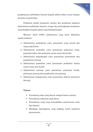 22
penghapusan perbekalan farmasi kepada pihak terkait sesuai dengan
prosedur yang berlaku.
Pelaporan adalah kumpulan catatan dan pendataan kegiatan
administrasi perbekalan farmasi, tenaga dan perlengkapan kesehatan
yang disajikan kepada pihak yang berkepentingan.
Menurut Anief (1995), administrasi yang biasa dilakukan
apotek meliputi:
a. Administrasi pembukuan yaitu pencatatan uang masuk dan
uang yang keluar.
b. Administrasi penjualan yaitu pencatatan pelayanan resep,
penjualan bebas dan penjualan secara tunai dan kredit.
c. Administrasi pergudangan yaitu pencatatan penerimaan dan
pengeluaran barang.
d. Administrasi pembelian yaitu pencatatan pembelian harian
secara tunai atau kredit.
e. Administrasi piutang yaitu pencatatan penjualan kredit,
pelunasan piutang dan penghasilan sisa piutang.
f. Administrasi kepegawaian yaitu pencatatan absensi karyawan
dan gaji.
Tujuan
 Tersedianya data yang akurat sebagai bahan evaluasi
 Tersedianya informasi yang akura
 Tersedianya arsip yang memudahkan penelusuran surat
dan laporan
 Mendapat data/laporan yang lengkap untuk membuat
perencanaan
 