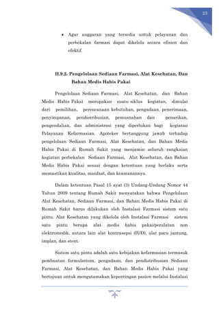 23
 Agar anggaran yang tersedia untuk pelayanan dan
perbekalan farmasi dapat dikelola secara efisien dan
efektif.
II.9.2. Pengelolaan Sediaan Farmasi, Alat Kesehatan, Dan
Bahan Medis Habis Pakai
Pengelolaan Sediaan Farmasi, Alat Kesehatan, dan Bahan
Medis Habis Pakai merupakan suatu siklus kegiatan, dimulai
dari pemilihan, perencanaan kebutuhan, pengadaan, penerimaan,
penyimpanan, pendistribusian, pemusnahan dan penarikan,
pengendalian, dan administrasi yang diperlukan bagi kegiatan
Pelayanan Kefarmasian. Apoteker bertanggung jawab terhadap
pengelolaan Sediaan Farmasi, Alat Kesehatan, dan Bahan Medis
Habis Pakai di Rumah Sakit yang menjamin seluruh rangkaian
kegiatan perbekalan Sediaan Farmasi, Alat Kesehatan, dan Bahan
Medis Habis Pakai sesuai dengan ketentuan yang berlaku serta
memastikan kualitas, manfaat, dan keamanannya.
Dalam ketentuan Pasal 15 ayat (3) Undang-Undang Nomor 44
Tahun 2009 tentang Rumah Sakit menyatakan bahwa Pengelolaan
Alat Kesehatan, Sediaan Farmasi, dan Bahan Medis Habis Pakai di
Rumah Sakit harus dilakukan oleh Instalasi Farmasi sistem satu
pintu. Alat Kesehatan yang dikelola oleh Instalasi Farmasi sistem
satu pintu berupa alat medis habis pakai/peralatan non
elektromedik, antara lain alat kontrasepsi (IUD), alat pacu jantung,
implan, dan stent.
Sistem satu pintu adalah satu kebijakan kefarmasian termasuk
pembuatan formularium, pengadaan, dan pendistribusian Sediaan
Farmasi, Alat Kesehatan, dan Bahan Medis Habis Pakai yang
bertujuan untuk mengutamakan kepentingan pasien melalui Instalasi
 