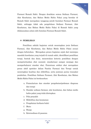 24
Farmasi Rumah Sakit. Dengan demikian semua Sediaan Farmasi,
Alat Kesehatan, dan Bahan Medis Habis Pakai yang beredar di
Rumah Sakit merupakan tanggung jawab Instalasi Farmasi Rumah
Sakit, sehingga tidak ada pengelolaan Sediaan Farmasi, Alat
Kesehatan, dan Bahan Medis Habis Pakai di Rumah Sakit yang
dilaksanakan selain oleh Instalasi Farmasi Rumah Sakit.
 PEMILIHAN
Pemilihan adalah kegiatan untuk menetapkan jenis Sediaan
Farmasi, Alat Kesehatan, dan Bahan Medis Habis Pakai sesuai
dengan kebutuhan. Merupakan proses kegiatan sejak dari meninjau
masalah kesehatan yang terjadi di rumah sakit, identifikasi pemilihan
terapi, bentuk dan dosis, menentukan kriteria pemilihan dengan
memprioritaskan obat esensial, standarisasi sampai menjaga dan
memperbaharui standar obat. Penentuan seleksi obat merupakan
peran aktif apoteker dalam Panitia Farmasi dan Terapi untuk
menetapkan kualitas dan efektifitas, serta jaminan purna transaksi
pembelian. Pemilihan Sediaan Farmasi, Alat Kesehatan, dan Bahan
Medis Habis Pakai ini berdasarkan:
a. Formularium dan standar pengobatan/pedoman diagnosa
dan terapi
b. Standar sediaan farmasi, alat kesehatan, dan bahan medis
habis pakai yang telah ditetapkan
c. Pola penyakit
d. Efektifitas dan keamanan
e. Pengobatan berbasis bukti
f. Mutu
g. Harga
h. Ketersediaan di pasaran
 